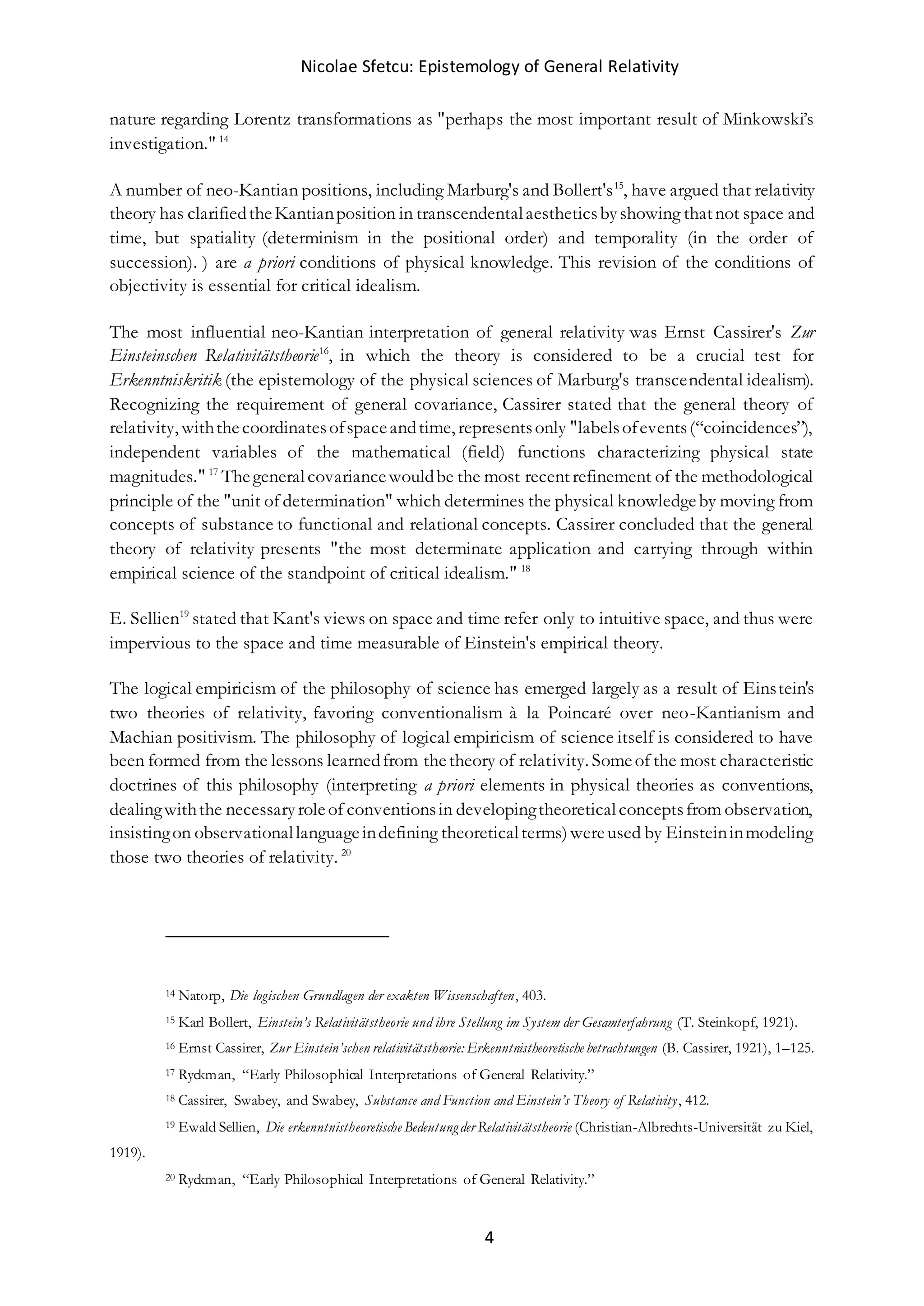 Nicolae Sfetcu: Epistemology of General Relativity
4
nature regarding Lorentz transformations as "perhaps the most important result of Minkowski’s
investigation." 14
A number of neo-Kantian positions, including Marburg's and Bollert's15
, have argued that relativity
theory has clarifiedtheKantianposition in transcendentalaestheticsbyshowing thatnot space and
time, but spatiality (determinism in the positional order) and temporality (in the order of
succession). ) are a priori conditions of physical knowledge. This revision of the conditions of
objectivity is essential for critical idealism.
The most influential neo-Kantian interpretation of general relativity was Ernst Cassirer's Zur
Einsteinschen Relativitätstheorie16
, in which the theory is considered to be a crucial test for
Erkenntniskritik (the epistemology of the physical sciences of Marburg's transcendental idealism).
Recognizing the requirement of general covariance, Cassirer stated that the general theory of
relativity, withthecoordinatesofspaceandtime, representsonly "labelsofevents(“coincidences”),
independent variables of the mathematical (field) functions characterizing physical state
magnitudes." 17
Thegeneralcovariancewouldbe the most recentrefinement of the methodological
principle of the "unit of determination" which determines the physical knowledgeby moving from
concepts of substance to functional and relational concepts. Cassirer concluded that the general
theory of relativity presents "the most determinate application and carrying through within
empirical science of the standpoint of critical idealism." 18
E. Sellien19
stated that Kant's views on space and time refer only to intuitive space, and thus were
impervious to the space and time measurable of Einstein's empirical theory.
The logical empiricism of the philosophy of science has emerged largely as a result of Einstein's
two theories of relativity, favoring conventionalism à la Poincaré over neo-Kantianism and
Machian positivism. The philosophy of logical empiricism of science itself is considered to have
been formed from the lessons learnedfrom thetheory of relativity. Someof the most characteristic
doctrines of this philosophy (interpreting a priori elements in physical theories as conventions,
dealingwiththe necessaryroleof conventionsin developingtheoreticalconceptsfrom observation,
insistingon observationallanguageindefining theoreticalterms)wereused by Einsteininmodeling
those two theories of relativity. 20
14 Natorp, Die logischen Grundlagen der exakten Wissenschaften, 403.
15 Karl Bollert, Einstein’s Relativitätstheorie und ihre Stellung im System der Gesamterfahrung (T. Steinkopf, 1921).
16 Ernst Cassirer, Zur Einstein’schen relativitätstheorie: Erkenntnistheoretische betrachtungen (B. Cassirer, 1921), 1–125.
17 Ryckman, “Early Philosophical Interpretations of General Relativity.”
18 Cassirer, Swabey, and Swabey, Substance and Function and Einstein’s Theory of Relativity, 412.
19 Ewald Sellien, Die erkenntnistheoretische Bedeutungder Relativitätstheorie (Christian-Albrechts-Universität zu Kiel,
1919).
20 Ryckman, “Early Philosophical Interpretations of General Relativity.”
 