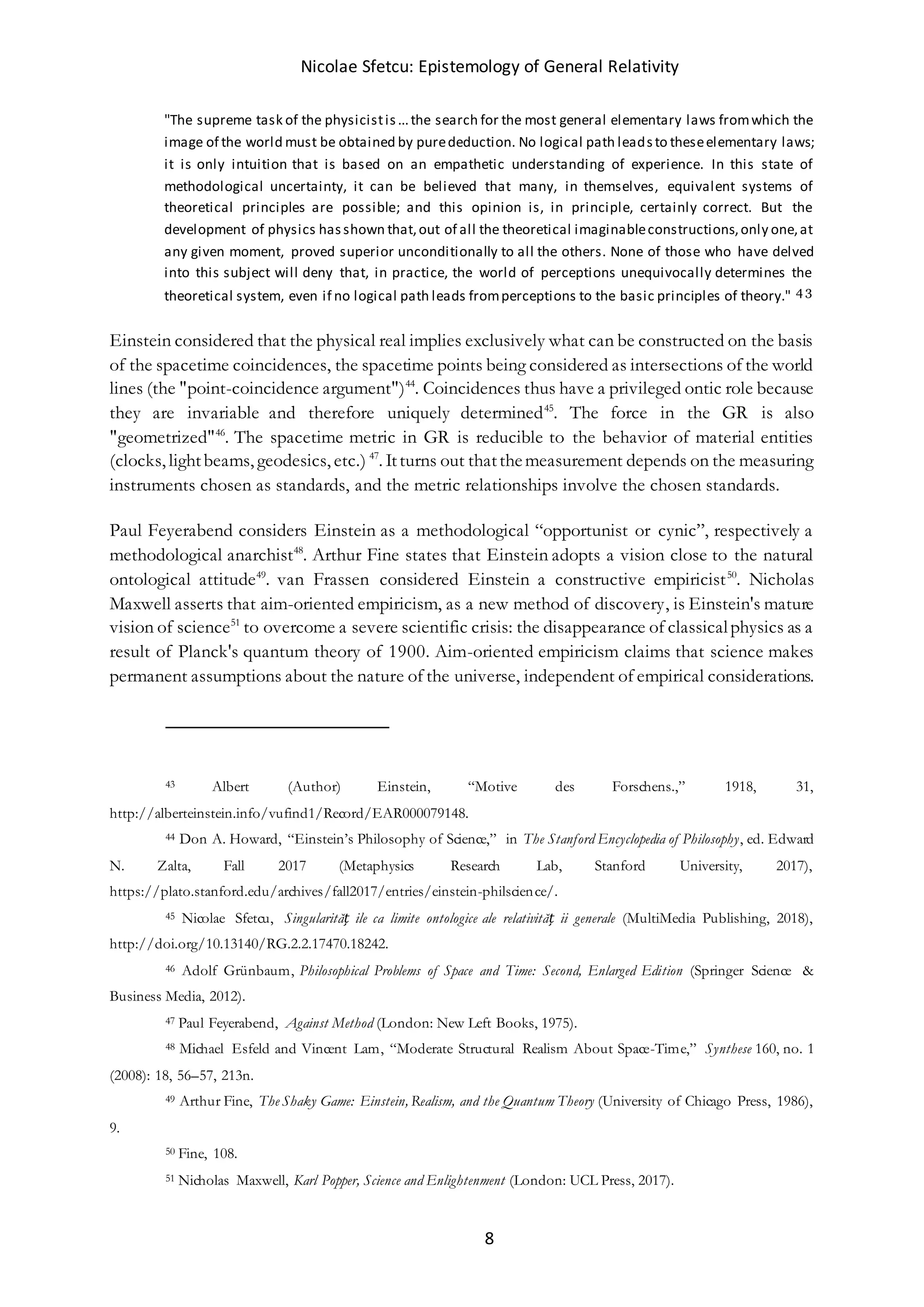 Nicolae Sfetcu: Epistemology of General Relativity
8
"The supreme task of the physicistis...the search for the most general elementary laws fromwhich the
image of the world must be obtained by purededuction. No logical path leadsto theseelementary laws;
it is only intuition that is based on an empathetic understanding of experience. In this state of
methodological uncertainty, it can be believed that many, in themselves, equivalent systems of
theoretical principles are possible; and this opinion is, in principle, certainly correct. But the
development of physics hasshown that,out of all the theoretical imaginableconstructions,only one,at
any given moment, proved superior unconditionally to all the others. None of those who have delved
into this subject will deny that, in practice, the world of perceptions unequivocally determines the
theoretical system, even if no logical path leads fromperceptions to the basic principles of theory." 4 3
Einstein considered that the physical real implies exclusively what can be constructed on the basis
of the spacetime coincidences, the spacetime points being considered as intersections of the world
lines (the "point-coincidence argument")44
. Coincidences thus have a privileged ontic role because
they are invariable and therefore uniquely determined45
. The force in the GR is also
"geometrized"46
. The spacetime metric in GR is reducible to the behavior of material entities
(clocks, lightbeams, geodesics, etc.) 47
. Itturns out thatthemeasurement depends on the measuring
instruments chosen as standards, and the metric relationships involve the chosen standards.
Paul Feyerabend considers Einstein as a methodological “opportunist or cynic”, respectively a
methodological anarchist48
. Arthur Fine states that Einstein adopts a vision close to the natural
ontological attitude49
. van Frassen considered Einstein a constructive empiricist50
. Nicholas
Maxwell asserts that aim-oriented empiricism, as a new method of discovery, is Einstein's mature
vision of science51
to overcome a severe scientific crisis: the disappearance of classicalphysics as a
result of Planck's quantum theory of 1900. Aim-oriented empiricism claims that science makes
permanent assumptions about the nature of the universe, independent of empirical considerations.
43 Albert (Author) Einstein, “Motive des Forschens.,” 1918, 31,
http://alberteinstein.info/vufind1/Record/EAR000079148.
44 Don A. Howard, “Einstein’s Philosophy of Science,” in The Stanford Encyclopedia of Philosophy, ed. Edward
N. Zalta, Fall 2017 (Metaphysics Research Lab, Stanford University, 2017),
https://plato.stanford.edu/archives/fall2017/entries/einstein-philscience/.
45 Nicolae Sfetcu, Singularităț ile ca limite ontologice ale relativităț ii generale (MultiMedia Publishing, 2018),
http://doi.org/10.13140/RG.2.2.17470.18242.
46 Adolf Grünbaum, Philosophical Problems of Space and Time: Second, Enlarged Edition (Springer Science &
Business Media, 2012).
47 Paul Feyerabend, Against Method (London: New Left Books, 1975).
48 Michael Esfeld and Vincent Lam, “Moderate Structural Realism About Space-Time,” Synthese 160, no. 1
(2008): 18, 56–57, 213n.
49 Arthur Fine, The Shaky Game: Einstein, Realism, and the Quantum Theory (University of Chicago Press, 1986),
9.
50 Fine, 108.
51 Nicholas Maxwell, Karl Popper, Science and Enlightenment (London: UCL Press, 2017).
 