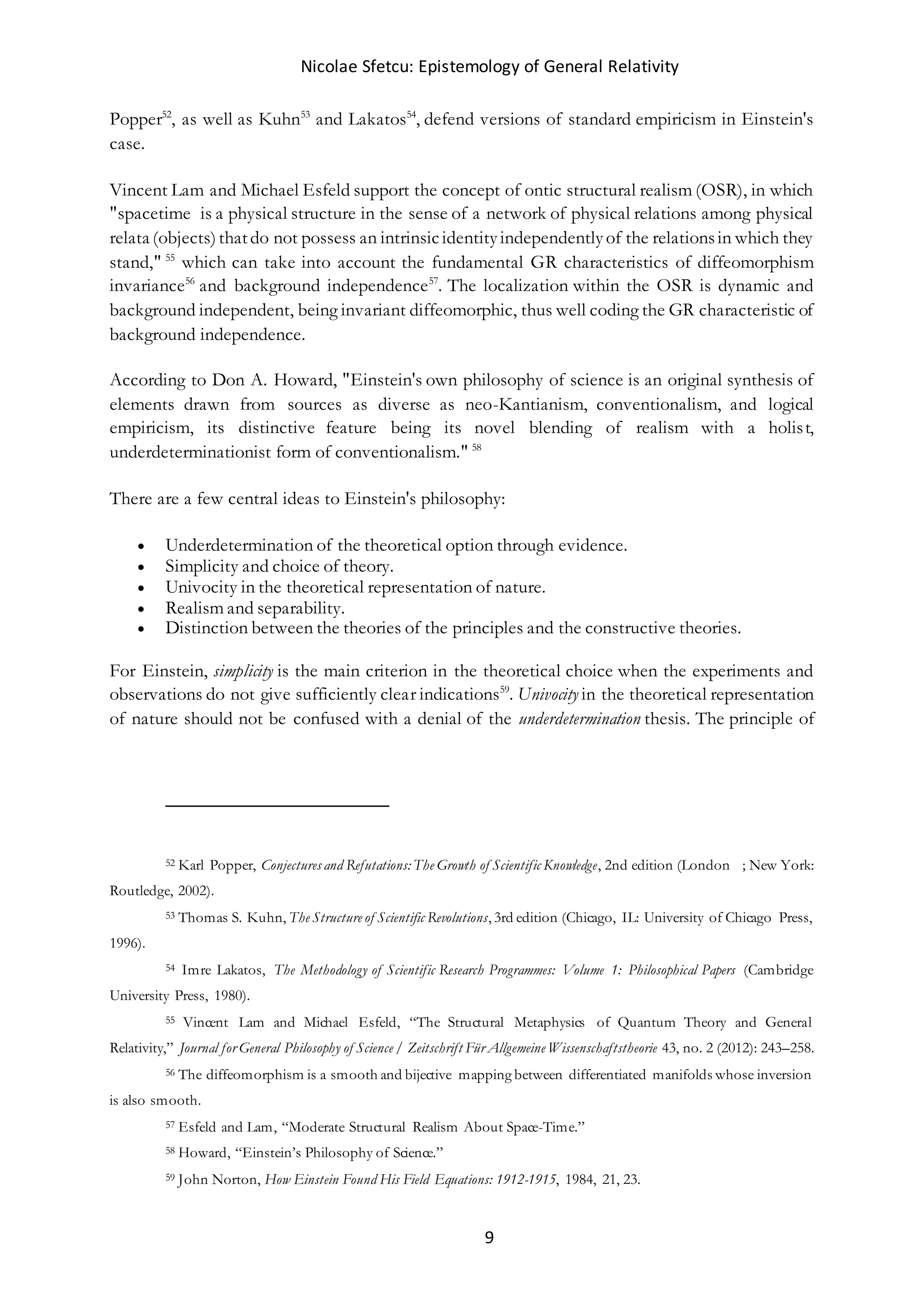 Nicolae Sfetcu: Epistemology of General Relativity
9
Popper52
, as well as Kuhn53
and Lakatos54
, defend versions of standard empiricism in Einstein's
case.
Vincent Lam and Michael Esfeld support the concept of ontic structural realism (OSR), in which
"spacetime is a physical structure in the sense of a network of physical relations among physical
relata (objects)thatdo not possess an intrinsicidentityindependentlyof the relationsin which they
stand," 55
which can take into account the fundamental GR characteristics of diffeomorphism
invariance56
and background independence57
. The localization within the OSR is dynamic and
background independent, being invariant diffeomorphic, thus well coding the GR characteristic of
background independence.
According to Don A. Howard, "Einstein's own philosophy of science is an original synthesis of
elements drawn from sources as diverse as neo-Kantianism, conventionalism, and logical
empiricism, its distinctive feature being its novel blending of realism with a holist,
underdeterminationist form of conventionalism." 58
There are a few central ideas to Einstein's philosophy:
 Underdetermination of the theoretical option through evidence.
 Simplicity and choice of theory.
 Univocity in the theoretical representation of nature.
 Realism and separability.
 Distinction between the theories of the principles and the constructive theories.
For Einstein, simplicity is the main criterion in the theoretical choice when the experiments and
observations do not give sufficiently clear indications59
. Univocity in the theoretical representation
of nature should not be confused with a denial of the underdetermination thesis. The principle of
52 Karl Popper, Conjectures and Refutations: The Growth of Scientific Knowledge, 2nd edition (London  ; New York:
Routledge, 2002).
53 Thomas S. Kuhn, The Structure of Scientific Revolutions, 3rd edition (Chicago, IL: University of Chicago Press,
1996).
54 Imre Lakatos, The Methodology of Scientific Research Programmes: Volume 1: Philosophical Papers (Cambridge
University Press, 1980).
55 Vincent Lam and Michael Esfeld, “The Structural Metaphysics of Quantum Theory and General
Relativity,” Journal for General Philosophy of Science / Zeitschrift Für Allgemeine Wissenschaftstheorie 43, no. 2 (2012): 243–258.
56 The diffeomorphism is a smooth and bijective mapping between differentiated manifolds whose inversion
is also smooth.
57 Esfeld and Lam, “Moderate Structural Realism About Space-Time.”
58 Howard, “Einstein’s Philosophy of Science.”
59 John Norton, How Einstein Found His Field Equations: 1912-1915, 1984, 21, 23.
 