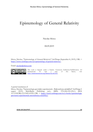 Nicolae Sfetcu: Epistemology of General Relativity
Epistemology of General Relativity
Nicolae Sfetcu
08.09.2019
Sfetcu, Nicolae, "Epistemology of General Relativity", SetThings (September 8, 2019), URL =
https://www.setthings.com/en/epistemology-of-general-relativity/
Email: nicolae@sfetcu.com
This work is licensed under a Creative Commons Attribution-NoDerivatives 4.0
International. To view a copy of this license, visit
http://creativecommons.org/licenses/by-nd/4.0/.
A partial translation of
Sfetcu, Nicolae, "Epistemologia gravitației experimentale – Raționalitatea științifică", SetThings (1
august 2019), MultiMedia Publishing (ed.), ISBN: 978-606-033-234-3, DOI:
10.13140/RG.2.2.15421.61925, URL = https://www.setthings.com/ro/e-books/epistemologia-
gravitatiei-experimentale-rationalitatea-stiintifica/
BIBLIOGRAPHY...........................................................................................................13
 