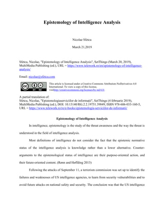 Epistemology of Intelligence Analysis
Nicolae Sfetcu
March 21,2019
Sfetcu, Nicolae, "Epistemology of Intelligence Analysis", SetThings (March 20, 2019),
MultiMedia Publishing (ed.), URL = https://www.telework.ro/en/epistemology-of-intelligence-
analysis/
Email: nicolae@sfetcu.com
This article is licensed under a Creative Commons Attribution-NoDerivatives 4.0
International. To view a copy of this license,
visithttp://creativecommons.org/licenses/by-nd/4.0/.
A partial translation of:
Sfetcu, Nicolae, "Epistemologiaserviciilor de informații", SetThings (4 februarie 2019),
MultiMedia Publishing (ed.), DOI: 10.13140/RG.2.2.19751.39849, ISBN 978-606-033-160-5,
URL = https://www.telework.ro/ro/e-books/epistemologia-serviciilor-de-informatii/
Epistemology of Intelligence Analysis
In intelligence, epistemology is the study of the threat awareness and the way the threat is
understood in the field of intelligence analysis.
Most definitions of intelligence do not consider the fact that the epistemic normative
status of the intelligence analysis is knowledge rather than a lower alternative. Counter-
arguments to the epistemological status of intelligence are their purpose-oriented action, and
their future-oriented content. (Rønn and Høffding 2013)
Following the attacks of September 11, a terrorism commission was set up to identify the
failures and weaknesses of US intelligence agencies, to learn from security vulnerabilities and to
avoid future attacks on national safety and security. The conclusion was that the US intelligence
 