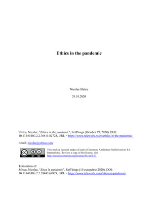 Ethics in the pandemic
Nicolae Sfetcu
29.10.2020
Sfetcu, Nicolae, "Ethics in the pandemic", SetThings (October 29, 2020), DOI:
10.13140/RG.2.2.36811.82728, URL = https://www.telework.ro/en/ethics-in-the-pandemic/
Email: nicolae@sfetcu.com
This work is licensed under a Creative Commons Attribution-NoDerivatives 4.0
International. To view a copy of this license, visit
http://creativecommons.org/licenses/by-nd/4.0/.
Translation of:
Sfetcu, Nicolae, "Etica în pandemie", SetThings (10 octombrie 2020), DOI:
10.13140/RG.2.2.28443.69929, URL = https://www.telework.ro/ro/etica-in-pandemie/
 
