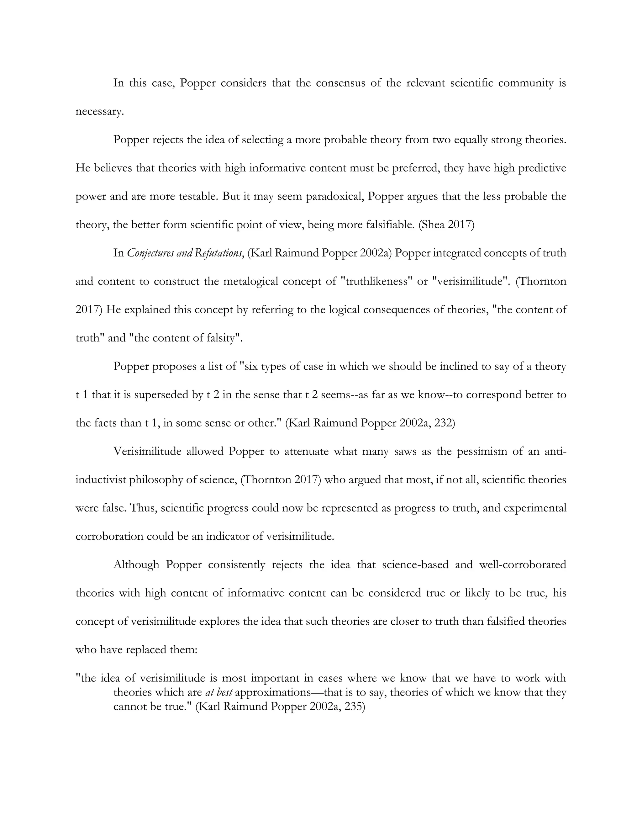 In this case, Popper considers that the consensus of the relevant scientific community is
necessary.
Popper rejects the idea of selecting a more probable theory from two equally strong theories.
He believes that theories with high informative content must be preferred, they have high predictive
power and are more testable. But it may seem paradoxical, Popper argues that the less probable the
theory, the better form scientific point of view, being more falsifiable. (Shea 2017)
In Conjectures and Refutations, (Karl Raimund Popper 2002a) Popper integrated concepts of truth
and content to construct the metalogical concept of "truthlikeness" or "verisimilitude". (Thornton
2017) He explained this concept by referring to the logical consequences of theories, "the content of
truth" and "the content of falsity".
Popper proposes a list of "six types of case in which we should be inclined to say of a theory
t 1 that it is superseded by t 2 in the sense that t 2 seems--as far as we know--to correspond better to
the facts than t 1, in some sense or other." (Karl Raimund Popper 2002a, 232)
Verisimilitude allowed Popper to attenuate what many saws as the pessimism of an anti-
inductivist philosophy of science, (Thornton 2017) who argued that most, if not all, scientific theories
were false. Thus, scientific progress could now be represented as progress to truth, and experimental
corroboration could be an indicator of verisimilitude.
Although Popper consistently rejects the idea that science-based and well-corroborated
theories with high content of informative content can be considered true or likely to be true, his
concept of verisimilitude explores the idea that such theories are closer to truth than falsified theories
who have replaced them:
"the idea of verisimilitude is most important in cases where we know that we have to work with
theories which are at best approximations—that is to say, theories of which we know that they
cannot be true." (Karl Raimund Popper 2002a, 235)
 