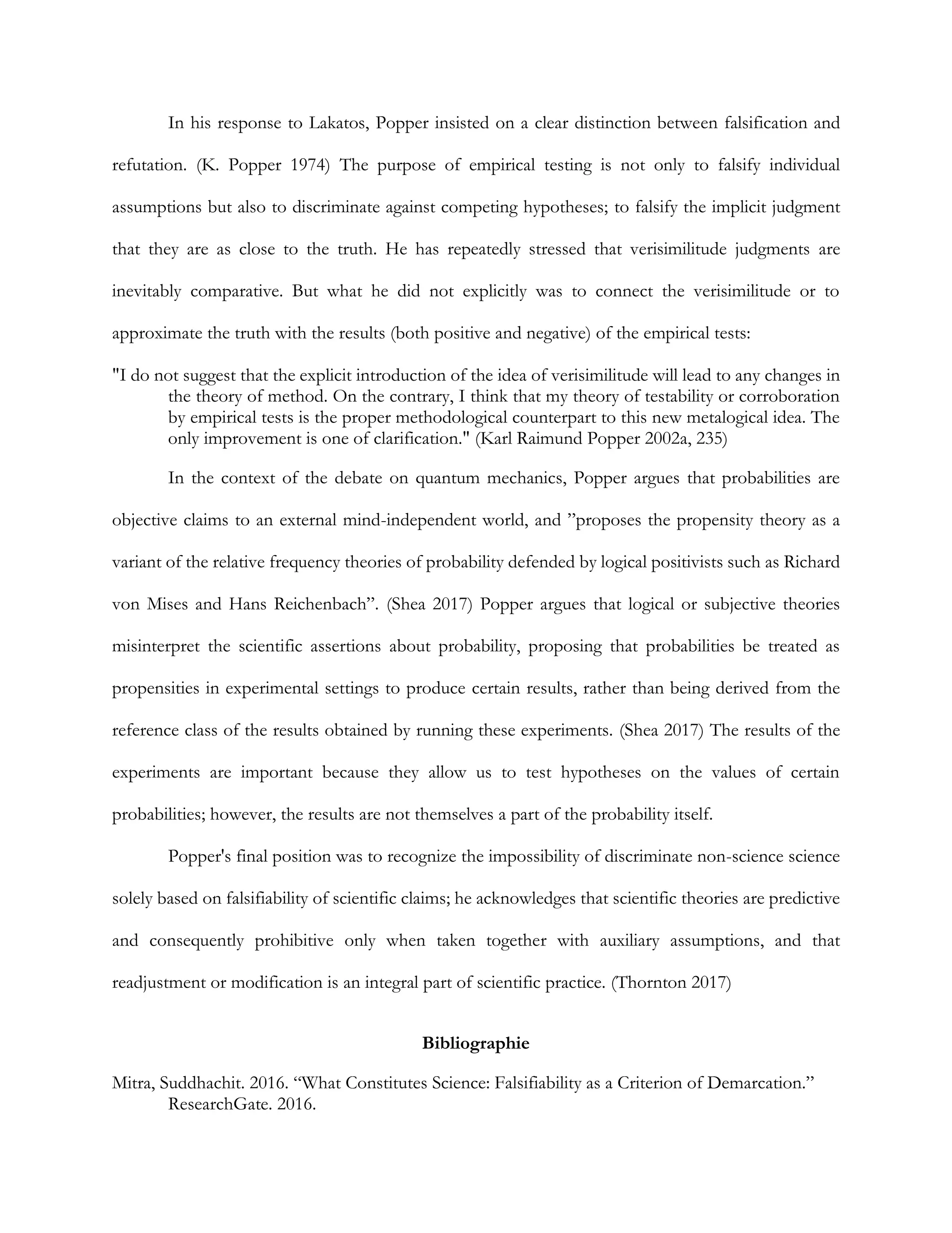 In his response to Lakatos, Popper insisted on a clear distinction between falsification and
refutation. (K. Popper 1974) The purpose of empirical testing is not only to falsify individual
assumptions but also to discriminate against competing hypotheses; to falsify the implicit judgment
that they are as close to the truth. He has repeatedly stressed that verisimilitude judgments are
inevitably comparative. But what he did not explicitly was to connect the verisimilitude or to
approximate the truth with the results (both positive and negative) of the empirical tests:
"I do not suggest that the explicit introduction of the idea of verisimilitude will lead to any changes in
the theory of method. On the contrary, I think that my theory of testability or corroboration
by empirical tests is the proper methodological counterpart to this new metalogical idea. The
only improvement is one of clarification." (Karl Raimund Popper 2002a, 235)
In the context of the debate on quantum mechanics, Popper argues that probabilities are
objective claims to an external mind-independent world, and ”proposes the propensity theory as a
variant of the relative frequency theories of probability defended by logical positivists such as Richard
von Mises and Hans Reichenbach”. (Shea 2017) Popper argues that logical or subjective theories
misinterpret the scientific assertions about probability, proposing that probabilities be treated as
propensities in experimental settings to produce certain results, rather than being derived from the
reference class of the results obtained by running these experiments. (Shea 2017) The results of the
experiments are important because they allow us to test hypotheses on the values of certain
probabilities; however, the results are not themselves a part of the probability itself.
Popper's final position was to recognize the impossibility of discriminate non-science science
solely based on falsifiability of scientific claims; he acknowledges that scientific theories are predictive
and consequently prohibitive only when taken together with auxiliary assumptions, and that
readjustment or modification is an integral part of scientific practice. (Thornton 2017)
Bibliographie
Mitra, Suddhachit. 2016. “What Constitutes Science: Falsifiability as a Criterion of Demarcation.”
ResearchGate. 2016.
 