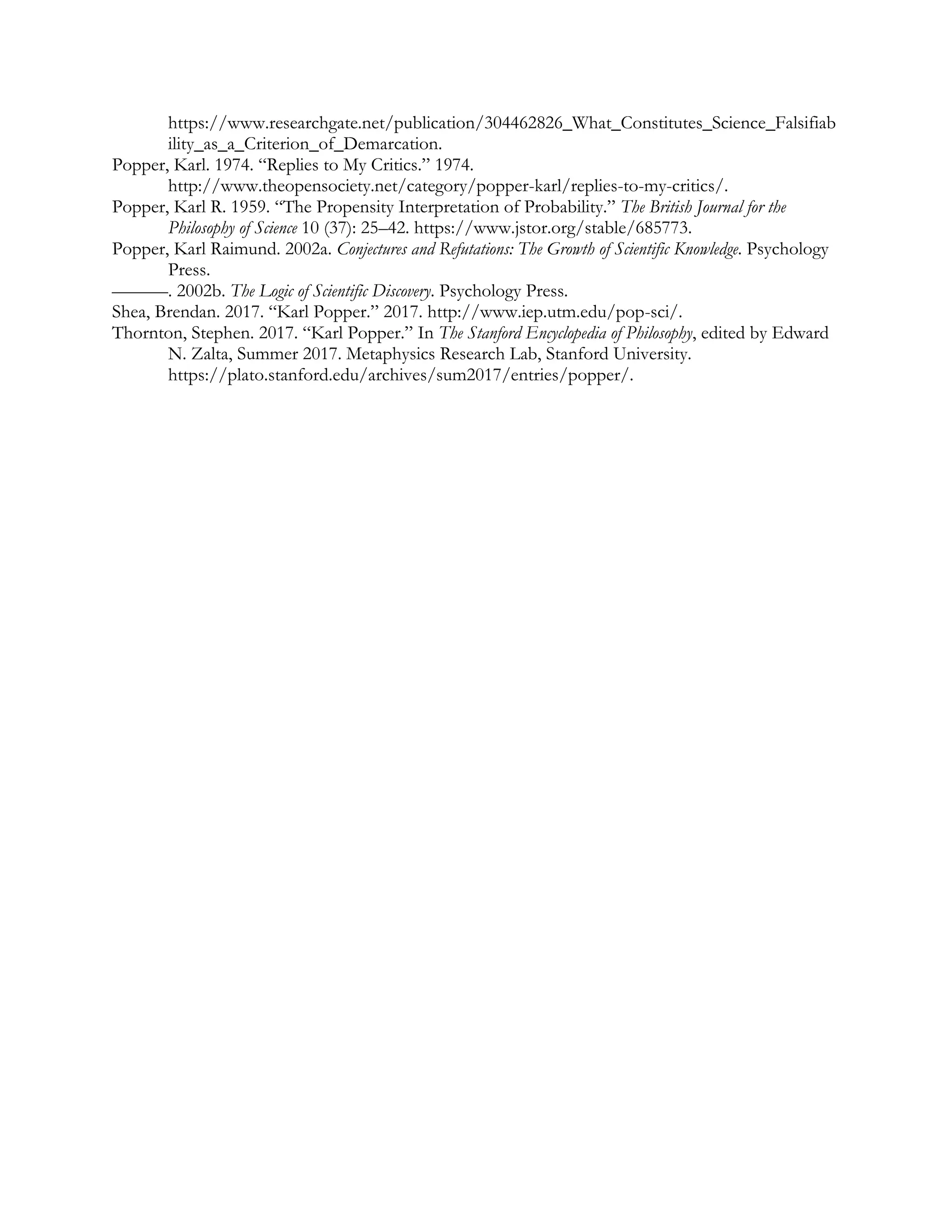 https://www.researchgate.net/publication/304462826_What_Constitutes_Science_Falsifiab
ility_as_a_Criterion_of_Demarcation.
Popper, Karl. 1974. “Replies to My Critics.” 1974.
http://www.theopensociety.net/category/popper-karl/replies-to-my-critics/.
Popper, Karl R. 1959. “The Propensity Interpretation of Probability.” The British Journal for the
Philosophy of Science 10 (37): 25–42. https://www.jstor.org/stable/685773.
Popper, Karl Raimund. 2002a. Conjectures and Refutations: The Growth of Scientific Knowledge. Psychology
Press.
———. 2002b. The Logic of Scientific Discovery. Psychology Press.
Shea, Brendan. 2017. “Karl Popper.” 2017. http://www.iep.utm.edu/pop-sci/.
Thornton, Stephen. 2017. “Karl Popper.” In The Stanford Encyclopedia of Philosophy, edited by Edward
N. Zalta, Summer 2017. Metaphysics Research Lab, Stanford University.
https://plato.stanford.edu/archives/sum2017/entries/popper/.
 