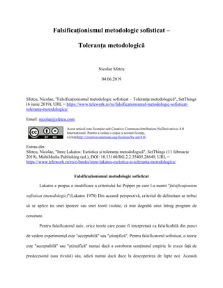Falsificaționismul metodologic sofisticat –
Toleranța metodologică
Nicolae Sfetcu
04.06.2019
Sfetcu, Nicolae, "Falsificaționismul metodologic sofisticat – Toleranța metodologică", SetThings
(6 iunie 2019), URL = https://www.telework.ro/ro/falsificationismul-metodologic-sofisticat-
toleranta-metodologica/
Email: nicolae@sfetcu.com
Acest articol este licențiat sub Creative CommonsAttribution-NoDerivatives 4.0
International. Pentru a vedea o copie a acestei licențe,
vizitațihttp://creativecommons.org/licenses/by-nd/4.0/.
Extras din:
Sfetcu, Nicolae, "Imre Lakatos: Euristica și toleranța metodologică", SetThings (11 februarie
2019), MultiMedia Publishing (ed.), DOI: 10.13140/RG.2.2.35405.28649, URL =
https://www.telework.ro/ro/e-books/imre-lakatos-euristica-si-toleranta-metodologica/
Falsificaționismul metodologic sofisticat
Lakatos a propus o modificare a criteriului lui Popper pe care l-a numit "falsificaționism
sofisticat (metodologic)"(Lakatos 1978) Din această perspectivă, criteriul de delimitare ar trebui
să se aplice nu unei ipoteze sau unei teorii izolate, ci mai degrabă unui întreg program de
cercetare.
Pentru falsificatorul naiv, orice teorie care poate fi interpretată ca falsificabilă din punct
de vedere experimental este "acceptabilă" sau "științifică". Pentru falsificatorul sofisticat, o teorie
este "acceptabilă" sau "științifică" numai dacă a coroborat conținutul empiric în exces față de
predecesorul (sau rivalul) său, adică numai dacă duce la descoperirea de fapte noi. Această
 