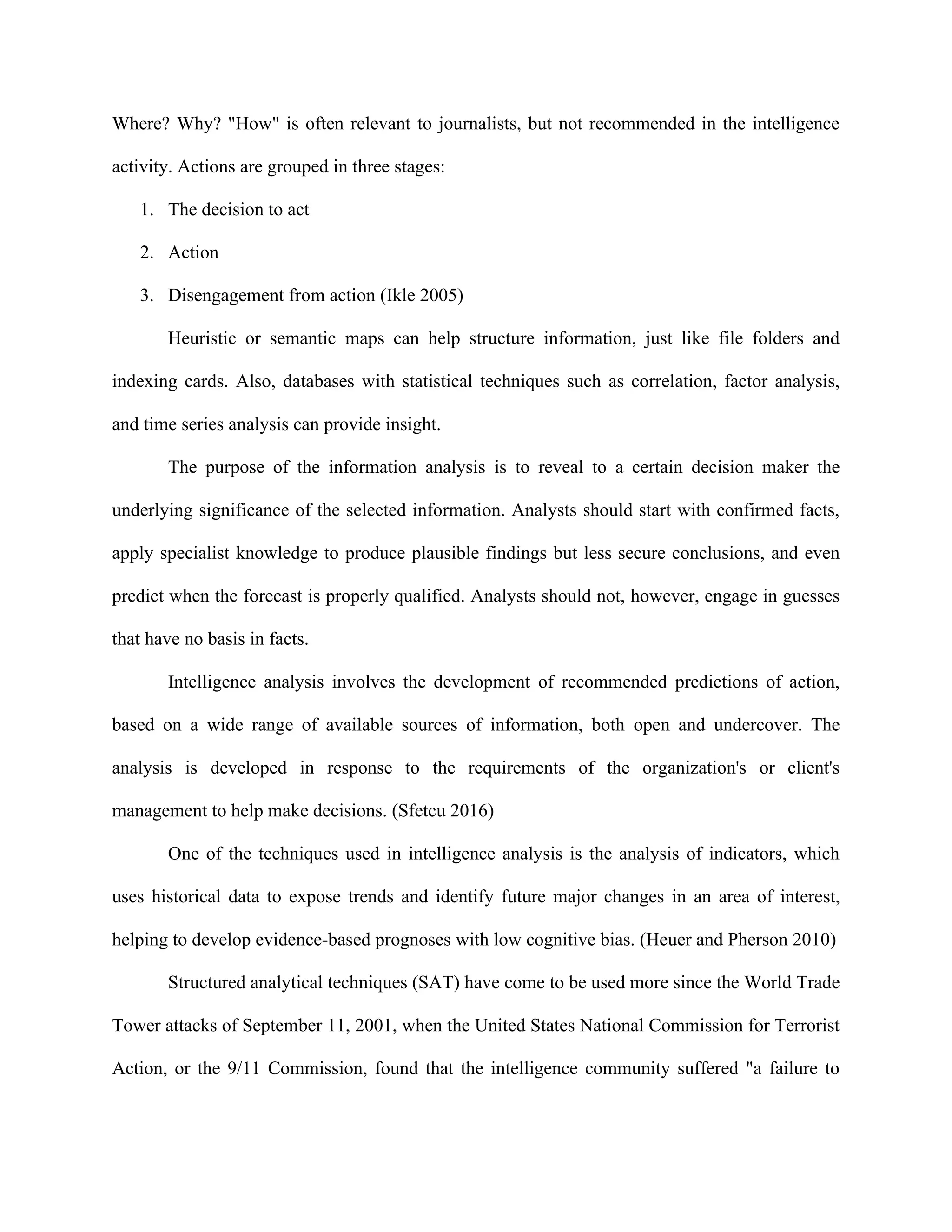 Where? Why? "How" is often relevant to journalists, but not recommended in the intelligence
activity. Actions are grouped in three stages:
1. The decision to act
2. Action
3. Disengagement from action (Ikle 2005)
Heuristic or semantic maps can help structure information, just like file folders and
indexing cards. Also, databases with statistical techniques such as correlation, factor analysis,
and time series analysis can provide insight.
The purpose of the information analysis is to reveal to a certain decision maker the
underlying significance of the selected information. Analysts should start with confirmed facts,
apply specialist knowledge to produce plausible findings but less secure conclusions, and even
predict when the forecast is properly qualified. Analysts should not, however, engage in guesses
that have no basis in facts.
Intelligence analysis involves the development of recommended predictions of action,
based on a wide range of available sources of information, both open and undercover. The
analysis is developed in response to the requirements of the organization's or client's
management to help make decisions. (Sfetcu 2016)
One of the techniques used in intelligence analysis is the analysis of indicators, which
uses historical data to expose trends and identify future major changes in an area of interest,
helping to develop evidence-based prognoses with low cognitive bias. (Heuer and Pherson 2010)
Structured analytical techniques (SAT) have come to be used more since the World Trade
Tower attacks of September 11, 2001, when the United States National Commission for Terrorist
Action, or the 9/11 Commission, found that the intelligence community suffered "a failure to
 