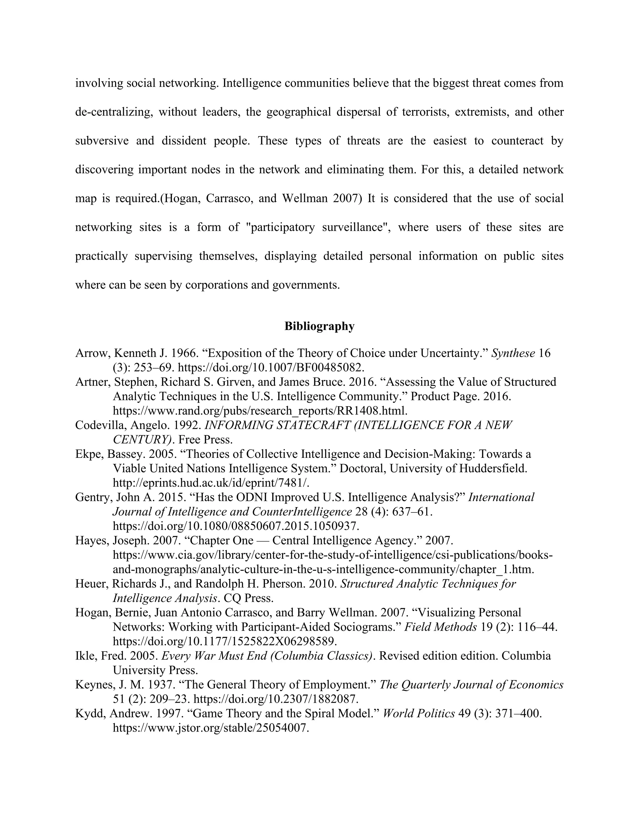involving social networking. Intelligence communities believe that the biggest threat comes from
de-centralizing, without leaders, the geographical dispersal of terrorists, extremists, and other
subversive and dissident people. These types of threats are the easiest to counteract by
discovering important nodes in the network and eliminating them. For this, a detailed network
map is required.(Hogan, Carrasco, and Wellman 2007) It is considered that the use of social
networking sites is a form of "participatory surveillance", where users of these sites are
practically supervising themselves, displaying detailed personal information on public sites
where can be seen by corporations and governments.
Bibliography
Arrow, Kenneth J. 1966. “Exposition of the Theory of Choice under Uncertainty.” Synthese 16
(3): 253–69. https://doi.org/10.1007/BF00485082.
Artner, Stephen, Richard S. Girven, and James Bruce. 2016. “Assessing the Value of Structured
Analytic Techniques in the U.S. Intelligence Community.” Product Page. 2016.
https://www.rand.org/pubs/research_reports/RR1408.html.
Codevilla, Angelo. 1992. INFORMING STATECRAFT (INTELLIGENCE FOR A NEW
CENTURY). Free Press.
Ekpe, Bassey. 2005. “Theories of Collective Intelligence and Decision-Making: Towards a
Viable United Nations Intelligence System.” Doctoral, University of Huddersfield.
http://eprints.hud.ac.uk/id/eprint/7481/.
Gentry, John A. 2015. “Has the ODNI Improved U.S. Intelligence Analysis?” International
Journal of Intelligence and CounterIntelligence 28 (4): 637–61.
https://doi.org/10.1080/08850607.2015.1050937.
Hayes, Joseph. 2007. “Chapter One — Central Intelligence Agency.” 2007.
https://www.cia.gov/library/center-for-the-study-of-intelligence/csi-publications/books-
and-monographs/analytic-culture-in-the-u-s-intelligence-community/chapter_1.htm.
Heuer, Richards J., and Randolph H. Pherson. 2010. Structured Analytic Techniques for
Intelligence Analysis. CQ Press.
Hogan, Bernie, Juan Antonio Carrasco, and Barry Wellman. 2007. “Visualizing Personal
Networks: Working with Participant-Aided Sociograms.” Field Methods 19 (2): 116–44.
https://doi.org/10.1177/1525822X06298589.
Ikle, Fred. 2005. Every War Must End (Columbia Classics). Revised edition edition. Columbia
University Press.
Keynes, J. M. 1937. “The General Theory of Employment.” The Quarterly Journal of Economics
51 (2): 209–23. https://doi.org/10.2307/1882087.
Kydd, Andrew. 1997. “Game Theory and the Spiral Model.” World Politics 49 (3): 371–400.
https://www.jstor.org/stable/25054007.
 