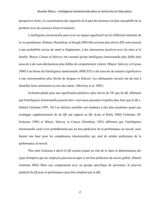 Nicolae Sfetcu : Intelligence émotionnelle dans la recherche et l'éducation
2
perspective mixte. La surestimation des capacités de la part des hommes est plus susceptible de se
produire avec des mesures d'auto-évaluation.
L'intelligence émotionnelle peut avoir un impact significatif sur les différents éléments de
la vie quotidienne. (Palmer, Donaldson, et Stough 2002) Des niveaux plus élevés d'IE sont associés
à une probabilité accrue de santé et d'apparence, à des interactions positives avec les amis et la
famille. Mayer, Caruso et Salovey ont constaté qu'une intelligence émotionnelle plus faible était
associée à des auto-déclarations plus faibles de comportement violent. (Mayer, Salovey, et Caruso
2000) Une baisse de l'intelligence émotionnelle (MSCEIT) a été associée de manière significative
à une consommation plus élevée de drogues et d'alcool. Les délinquants sexuels ont du mal à
identifier leurs sentiments et ceux des autres. (Moriarty et al. 2001)
Goleman plaide pour une signification prédictive plus élevée de l'IE que du QI, affirmant
que l'intelligence émotionnelle pourrait être « tout aussi puissante et parfois plus forte que le QI ».
(Daniel Goleman 1995, 34) Les théories actuelles ont tendance à être plus prudentes quant aux
avantages supplémentaires de de QE par rapport au QI. (Lam et Kirby 2002) Goleman, (D.
Goleman 1998) et Mayer, Salovey et Caruso (Sternberg 1982) affirment que l'intelligence
émotionnelle seule n'est probablement pas un bon prédicteur de la performance au travail, mais
fournit une base pour les compétences émotionnelles qui sont de solides prédicteurs de la
performance au travail.
Plus tard, Goleman a décrit le QI comme jouant un rôle de tri dans la détermination des
types d'emplois que les employés peuvent occuper et un bon prédicteur du succès global. (Daniel
Goleman 2002) Dans une comparaison avec un groupe spécifique de personnes, le pouvoir
prédictif du QI pour la performance peut être remplacé par le QE.
 