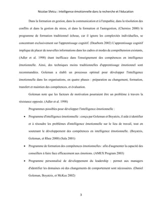 Nicolae Sfetcu : Intelligence émotionnelle dans la recherche et l'éducation
3
Dans la formation en gestion, dans la communication et à l'empathie, dans la résolution des
conflits et dans la gestion du stress, et dans la formation et l'autogestion, (Cherniss 2000) le
programme de formation traditionnel échoue, car il ignore les complexités individuelles, se
concentrant exclusivement sur l'apprentissage cognitif. (Dearborn 2002) L'apprentissage cognitif
implique de placer de nouvelles informations dans les cadres et modes de compréhension existants,
(Adler et al. 1998) étant inefficace dans l'enseignement des compétences en intelligence
émotionnelle. Ainsi, des techniques moins traditionnelles d'apprentissage émotionnel sont
recommandées. Goleman a établi un processus optimal pour développer l'intelligence
émotionnelle dans les organisations, en quatre phases : préparation au changement, formation,
transfert et maintien des compétences, et évaluation.
Goleman note que les facteurs de motivation pourraient être un problème à travers la
résistance opposée. (Adler et al. 1998)
Programmes possibles pour développer l'intelligence émotionnelle :
• Programme d'intelligence émotionnelle : conçu par Goleman et Boyatzis, il aide à identifier
et à résoudre les problèmes d'intelligence émotionnelle sur le lieu de travail, tout en
soutenant le développement des compétences en intelligence émotionnelle. (Boyatzis,
Goleman, et Rhee 2000) (Sala 2001)
• Programme de formation des compétences émotionnelles : afin d'augmenter la capacité des
conseillers à faire face efficacement aux émotions. (AMEX Program 2003)
• Programme personnalisé de développement du leadership : permet aux managers
d'identifier les domaines où des changements de comportement sont nécessaires. (Daniel
Goleman, Boyatzis, et McKee 2002)
 