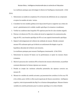 Nicolae Sfetcu : Intelligence émotionnelle dans la recherche et l'éducation
4
Les meilleures pratiques pour développer la théorie de l'intelligence émotionnelle : (Côté
2014)
1. Sélectionner un modèle de compétence IE en fonction des définitions de ses composants
et rejetez les modèles de traits / mixtes.
2. Considérer les trois modèles globaux de la façon dont IE peut se rapporter aux critères de
travail : généralisation de la validité, modèle spécifique à la situation et modérateur.
3. Vérifier les conditions dans lesquelles l'IE supérieur peut être lié à des résultats négatifs.
4. Préciser si la théorie de l'IE et les critères de travail se rapportent à la construction plus
large de l'IE, à une branche spécifique de l'IE ou à une capacité émotionnelle spécifique.
5. Séparer le développement de la théorie des méthodes de mesure. Décider comment
mesurer l'IE seulement après que la théorie est entièrement développée et que les
hypothèses découlant de la théorie sont énoncées.
Les meilleures pratiques pour mesurer l'intelligence émotionnelle : (Côté 2014)
1. Sélectionner les mesures IE basées sur les performances et rejeter les mesures d'auto-
évaluation.
2. Décrire le processus des variations d'IE en fonction des mesures sélectionnées, en justifiant
comment déterminer les bonnes réponses aux mesures.
3. Prendre en compte des variations culturelles potentielles des réponses correctes aux
mesures IE.
4. Mesurer les variables de contrôle suivantes, qui pourraient être corrélées à la fois avec l'IE
et les critères, pour vérifier si elles ne provoquent pas de fausses associations : intelligence
cognitive, traits de personnalité des Big Five et facteurs démographiques. Mesurer d'autres
variables de contrôle pertinentes pour le contexte spécifique et le critère d'intérêt.
 