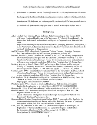 Nicolae Sfetcu : Intelligence émotionnelle dans la recherche et l'éducation
5
5. Si la théorie se concentre sur une facette spécifique de l'IE, inclure des mesures des autres
facettes pour vérifier la similitude éventuelle des associations ou la spécificité des résultats
théoriques de l'IE. Cela n'est pas toujours possible en raison des défis (par exemple le temps
et l'attention des participants) impliqués dans la mesure de multiples facettes de l'IE.
Bibliographie
Adler, Mitchel, Cary Cherniss, Daniel Goleman, Robert Emmerling, et Kim Cowan. 1998.
« Bringing Emotional Intelligence to the Workplace: A Technical Report Issued by the
Consortium for Research on Emotional Intelligence in Organizations ». ResearchGate.
1998.
https://www.researchgate.net/publication/316506268_Bringing_Emotional_Intelligence_t
o_the_Workplace_A_Technical_Report_Issued_by_the_Consortium_for_Research_on_E
motional_Intelligence_in_Organizations.
AMEX Program. 2003. « Emotional Competence Training Program - American Express ».
http://www.eiconsortium.org/pdf/emotional_competence_training.pdf.
Boyatzis, Richard E., Daniel Goleman, et Kenneth S. Rhee. 2000. « Clustering competence in
emotional intelligence: Insights from the Emotional Competence Inventory ». In The
handbook of emotional intelligence: Theory, development, assessment, and application
at home, school, and in the workplace, 343‑62. San Francisco, CA, US: Jossey-Bass.
Brackett, Marc A., et John D. Mayer. 2003. « Convergent, Discriminant, and Incremental
Validity of Competing Measures of Emotional Intelligence ». Personality and Social
Psychology Bulletin 29 (9): 1147‑58. https://doi.org/10.1177/0146167203254596.
Cherniss, Cary. 2000. « Social and emotional competence in the workplace ». In The handbook
of emotional intelligence: Theory, development, assessment, and application at home,
school, and in the workplace, 433‑58. San Francisco, CA, US: Jossey-Bass.
Côté, Stéphane. 2014. « Emotional Intelligence in Organizations ». SSRN Scholarly Paper ID
2414419. Rochester, NY: Social Science Research Network.
https://papers.ssrn.com/abstract=2414419.
Dearborn, Katie. 2002. « Studies in Emotional Intelligence Redefine Our Approach to
Leadership Development ». In . https://doi.org/10.1177/009102600203100408.
Goleman, D. 1998. « What Makes a Leader? » Harvard Business Review 76 (6): 93‑102.
Goleman, Daniel. 1995. Emotional intelligence. Emotional intelligence. New York, NY,
England: Bantam Books, Inc.
———. 2002. « Emotional Intelligence : Issues in Paradigm Building From the book The
Emotionally Intelligent Workplace ». In .
Goleman, Daniel, Richard Boyatzis, et Annie McKee. 2002. Primal leadership: Realizing the
power of emotional intelligence. Primal leadership: Realizing the power of emotional
intelligence. Boston, MA, US: Harvard Business School Press.
Lam, Laura Thi, et Susan L. Kirby. 2002. « Is Emotional Intelligence an Advantage? An
Exploration of the Impact of Emotional and General Intelligence on Individual
Performance ». The Journal of Social Psychology 142 (1): 133‑43.
https://doi.org/10.1080/00224540209603891.
 