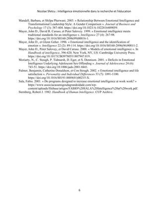 Nicolae Sfetcu : Intelligence émotionnelle dans la recherche et l'éducation
6
Mandell, Barbara, et Shilpa Pherwani. 2003. « Relationship Between Emotional Intelligence and
Transformational Leadership Style: A Gender Comparison ». Journal of Business and
Psychology 17 (3): 387‑404. https://doi.org/10.1023/A:1022816409059.
Mayer, John D., David R. Caruso, et Peter Salovey. 1999. « Emotional intelligence meets
traditional standards for an intelligence ». Intelligence 27 (4): 267‑98.
https://doi.org/10.1016/S0160-2896(99)00016-1.
Mayer, John D., et Glenn Geher. 1996. « Emotional intelligence and the identification of
emotion ». Intelligence 22 (2): 89‑114. https://doi.org/10.1016/S0160-2896(96)90011-2.
Mayer, John D., Peter Salovey, et David Caruso. 2000. « Models of emotional intelligence ». In
Handbook of intelligence, 396‑420. New York, NY, US: Cambridge University Press.
https://doi.org/10.1017/CBO9780511807947.019.
Moriarty, N., C. Stough, P. Tidmarsh, D. Eger, et S. Dennison. 2001. « Deficits in Emotional
Intelligence Underlying Adolescent Sex Offending ». Journal of Adolescence 24 (6):
743‑51. https://doi.org/10.1006/jado.2001.0441.
Palmer, Benjamin, Catherine Donaldson, et Con Stough. 2002. « Emotional intelligence and life
satisfaction ». Personality and Individual Differences 33 (7): 1091‑1100.
https://doi.org/10.1016/S0191-8869(01)00215-X.
Sala, Fabio. 2001. « Do programs designed to increase emotional intelligence at work work? »
https://www.associacaoamigosdagrandeidade.com/wp-
content/uploads/filebase/artigos/FABIO%20SALA%20Intelligence%20at%20work.pdf.
Sternberg, Robert J. 1982. Handbook of Human Intelligence. CUP Archive.
 