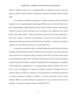 Nicolae Sfetcu : Intelligence émotionnelle dans les organisations
2
2004) Les différents aspects de la vie organisationnelle sont désormais évalués à travers les
émotions, (Stanley et Burrows 2001) y compris dans le domaine économique. (Bowles et Gintis
2002)
Les chercheurs reconsidèrent les processus et l'impact émotionnel comme faisant partie
intégrante de la vie organisationnelle, (Schreyögg 2004) bien qu'ils aient des difficultés sur les
plans méthodologique et épistémologique, ainsi que moral et politique. Fineman soutient que les
chercheurs n'ont pas examiné l'interaction entre les émotions et les organisations pour quatre
raisons : parce qu'ils voulaient « séparer les points de vue des gens de ceux des organisations »,
parce qu'ils voulaient « reformuler les organisations », parce qu'il était considéré comme «
important pour séparer les processus de rationalité de ceux d'émotion », et parce qu'ils voulaient «
supprimer, nier ou minimiser les émotions ». (Fineman 2005, 180)
Les émotions contredisaient l'idée de rationalité prédominante dans l'économie, (Putnam
et Mumby 1993) contredisant la pensée occidentale qui ne pouvait pas concevoir que l'émotivité
puisse coexister avec la rationalité. (Oatley et Johnson-Laird 1987) Les émotions étaient perçues
comme perturbatrices (Albrow 1997, 30) (Oatley et Johnson-Laird 1987) ou comme un obstacle à
une gestion rationnelle et efficace, (Ashforth et Humphrey 2016) et marginalisées ou considérées
comme illégitimes ou inadéquates de la vie organisationnelle, (Putnam et Mumby 1993, 39) et
donc un sujet non approprié à la recherche scientifique. (Ashforth et Humphrey 2016) Les
émotions informent, façonnent et reflètent la vie des organisations. Ils influencent la façon dont
les employés perçoivent, interprètent, contrôlent et évaluent leurs propres états et actions.
(Waldron 2000) Les émotions affectent les organisations à tous les niveaux et dans tous les
domaines, y compris leurs relations extérieures. (Ostell 1996, 552)
 