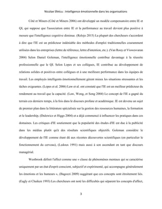 Nicolae Sfetcu : Intelligence émotionnelle dans les organisations
3
Côté et Miners (Côté et Miners 2006) ont développé un modèle compensatoire entre IE et
QI, qui suppose que l'association entre IE et la performance au travail devient plus positive à
mesure que l'intelligence cognitive diminue. (Relojo 2015) La plupart des chercheurs s'accordent
à dire que l'IE est un prédicteur indéniable des méthodes d'emploi traditionnelles couramment
utilisées dans les entreprises (lettre de référence, lettre d'intention, etc.). (Van Rooy et Viswesvaran
2004) Selon Daniel Goleman, l'intelligence émotionnelle contribue davantage à la réussite
professionnelle que le QI. Selon Lopes et ses collègues, IE contribue au développement de
relations solides et positives entre collègues et à une meilleure performance dans les équipes de
travail. Les employés intelligents émotionnellement gèrent mieux les situations stressantes et les
tâches exigeantes. (Lopes et al. 2006) Law et al. ont constaté que l'IE est un meilleur prédicteur du
rendement au travail que la capacité. (Law, Wong, et Song 2004) Le concept de l'IE a gagné du
terrain ces derniers temps, à la fois dans le discours profane et académique. IE est devenu un sujet
de premier plan dans la littérature spécialisée sur la gestion des ressources humaines, la formation
et le leadership, (Dulewicz et Higgs 2004) et a déjà commencé à influencer les pratiques dans ces
domaines. Les critiques d'IE soutiennent que la popularité des études d'IE est due à la publicité
dans les médias plutôt qu'à des résultats scientifiques objectifs. Goleman considère le
développement de l'IE comme étant dû aux récentes découvertes scientifiques (en particulier le
fonctionnement du cerveau), (Ledoux 1991) mais aussi à son ascendant en tant que discours
managérial.
Westbrook définit l'affect comme une « classe de phénomènes mentaux qui se caractérise
uniquement par un état d'esprit conscient, subjectif et expérimenté, qui accompagne généralement
les émotions et les humeurs », (Bagozzi 2009) suggérant que ces concepts sont étroitement liés.
(Eagly et Chaiken 1993) Les chercheurs ont noté les difficultés qui séparent les concepts d'affect,
 