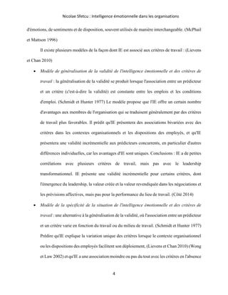 Nicolae Sfetcu : Intelligence émotionnelle dans les organisations
4
d'émotions, de sentiments et de disposition, souvent utilisés de manière interchangeable. (McPhail
et Mattson 1996)
Il existe plusieurs modèles de la façon dont IE est associé aux critères de travail : (Lievens
et Chan 2010)
• Modèle de généralisation de la validité de l'intelligence émotionnelle et des critères de
travail : la généralisation de la validité se produit lorsque l'association entre un prédicteur
et un critère (c'est-à-dire la validité) est constante entre les emplois et les conditions
d'emploi. (Schmidt et Hunter 1977) Le modèle propose que l'IE offre un certain nombre
d'avantages aux membres de l'organisation qui se traduisent généralement par des critères
de travail plus favorables. Il prédit qu'IE présentera des associations bivariées avec des
critères dans les contextes organisationnels et les dispositions des employés, et qu'IE
présentera une validité incrémentielle aux prédicteurs concurrents, en particulier d'autres
différences individuelles, car les avantages d'IE sont uniques. Conclusions : IE a de petites
corrélations avec plusieurs critères de travail, mais pas avec le leadership
transformationnel. IE présente une validité incrémentielle pour certains critères, dont
l'émergence du leadership, la valeur créée et la valeur revendiquée dans les négociations et
les prévisions affectives, mais pas pour la performance du lieu de travail. (Côté 2014)
• Modèle de la spécificité de la situation de l'intelligence émotionnelle et des critères de
travail : une alternative à la généralisation de la validité, où l'association entre un prédicteur
et un critère varie en fonction du travail ou du milieu de travail. (Schmidt et Hunter 1977)
Prédire qu'IE explique la variation unique des critères lorsque le contexte organisationnel
ou les dispositions des employés facilitent son déploiement, (Lievens et Chan 2010) (Wong
et Law 2002) et qu'IE a une association moindre ou pas du tout avec les critères en l'absence
 