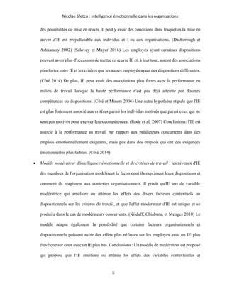 Nicolae Sfetcu : Intelligence émotionnelle dans les organisations
5
des possibilités de mise en œuvre. Il peut y avoir des conditions dans lesquelles la mise en
œuvre d'IE est préjudiciable aux individus et / ou aux organisations. (Dasborough et
Ashkanasy 2002) (Salovey et Mayer 2016) Les employés ayant certaines dispositions
peuvent avoir plus d'occasions de mettre en œuvre IE et, à leur tour, auront des associations
plus fortes entre IE et les critères que les autres employés ayant des dispositions différentes.
(Côté 2014) De plus, IE peut avoir des associations plus fortes avec la performance en
milieu de travail lorsque la haute performance n'est pas déjà atteinte par d'autres
compétences ou dispositions. (Côté et Miners 2006) Une autre hypothèse stipule que l'IE
est plus fortement associé aux critères parmi les individus motivés que parmi ceux qui ne
sont pas motivés pour exercer leurs compétences. (Rode et al. 2007) Conclusions: l'IE est
associé à la performance au travail par rapport aux prédicteurs concurrents dans des
emplois émotionnellement exigeants, mais pas dans des emplois qui ont des exigences
émotionnelles plus faibles. (Côté 2014)
• Modèle modérateur d'intelligence émotionnelle et de critères de travail : les niveaux d'IE
des membres de l'organisation modélisent la façon dont ils expriment leurs dispositions et
comment ils réagissent aux contextes organisationnels. Il prédit qu'IE sert de variable
modératrice qui améliore ou atténue les effets des divers facteurs contextuels ou
dispositionnels sur les critères de travail, et que l'effet modérateur d'IE est unique et se
produira dans le cas de modérateurs concurrents. (Kilduff, Chiaburu, et Menges 2010) Le
modèle adapte également la possibilité que certains facteurs organisationnels et
dispositionnels puissent avoir des effets plus néfastes sur les employés avec un IE plus
élevé que sur ceux avec un IE plus bas. Conclusions : Un modèle de modérateur est proposé
qui propose que l'IE améliore ou atténue les effets des variables contextuelles et
 