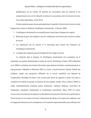 Nicolae Sfetcu : Intelligence émotionnelle dans les organisations
6
périphériques sur les critères. IE améliore les associations entre les objectifs et les
comportements axés sur les objectifs et atténue les associations entre les facteurs de stress
et les effets indésirables. (Côté 2014)
Cherniss présente quatre raisons principales pour lesquelles le lieu de travail serait un cadre
logique pour évaluer et améliorer l'intelligence émotionnelle : (Cherniss 2000)
1. L'intelligence émotionnelle est essentielle pour réussir dans la plupart des emplois
2. Beaucoup de gens sont employés sans les compétences nécessaires pour réussir en milieu
de travail
3. Les employeurs ont les moyens et la motivation pour fournir une formation sur
l'intelligence émotionnelle
4. La plupart des employés passent la plupart de leur temps au travail.
La recherche dans le domaine de l'intelligence émotionnelle s'est concentrée sur le
leadership, une qualité fondamentale en milieu de travail. (Fleishman et Harris 1962) (Mumford
et al. 2000) La recherche universitaire décrit deux types distincts de leaders: transformationnels et
transactionnels. (Mandell et Pherwani 2003) Le leader transformationnel stimule l'intérêt des
collègues, inspire une perspective différente sur le travail, sensibilise aux objectifs de
l'organisation, développe les autres à des niveaux plus élevés de capacité et motive les autres à
considérer les intérêts du groupe en fonction de leurs propres intérêts. (Stys et Brown 2004) Le
leader transformationnel comprend quatre dimensions: influence idéalisée, motivation de
l'inspiration, stimulation intellectuelle et considération individuelle. (Bass 1993) Le leader
transactionnel est celui qui récompense (ou discipline) le personnel en fonction de sa performance.
Il met l'accent sur les normes de travail, l'achèvement des tâches et le respect des employés, tout
en s'appuyant fortement sur les récompenses et les sanctions organisationnelles pour influencer les
 