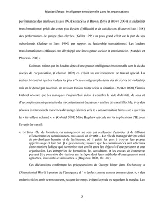 Nicolae Sfetcu : Intelligence émotionnelle dans les organisations
7
performances des employés. (Bass 1993) Selon Stys et Brown, (Stys et Brown 2004) le leadership
transformationnel prédit des cotes plus élevées d'efficacité et de satisfaction, (Hater et Bass 1988)
des performances de groupe plus élevées, (Keller 1995) un plus grand effort de la part de ses
subordonnés (Seltzer et Bass 1990) par rapport au leadership transactionnel. Les leaders
transformationnels efficaces ont développé une intelligence sociale et émotionnelle. (Mandell et
Pherwani 2003)
Goleman estime que les leaders dotés d'une grande intelligence émotionnelle sont la clé du
succès de l'organisation, (Goleman 2002) en créant un environnement de travail spécial. La
recherche conclut que les leaders les plus efficaces intègrent plusieurs des six styles de leadership
mis en évidence par Goleman, en utilisant l'un ou l'autre selon la situation. (McBer 2000) Yiannis
Gabriel observe que les managers d'aujourd'hui aident à combler le vide d'identité, de sens et
d'accomplissement qui résulte du mécontentement du présent - un lieu de travail flexible, avec des
réseaux institutionnels modernes davantage orientés vers le « consommateur fantaisiste » que vers
le « travailleur acharné ». ». (Gabriel 2001) Mike Bagshaw spécule sur les implications d'IE pour
l'avenir du travail:
« Le futur rôle du formateur en management ne sera pas seulement d'encoder et de diffuser
efficacement les connaissances, mais aussi de divertir ... Le rôle de manager devient celui
de psychologue humain et de facilitateur, où il guide les gens à trouver leur propre
apprentissage et leur but. [Le gestionnaire] s'assure que les connaissances sont obtenues
d'une manière ludique qui harmonise tout conflit entre les objectifs d'une personne et une
organisation. Les entreprises de formation, les consultants et les écoles de commerce
peuvent être contraints de rivaliser sur la façon dont leurs méthodes d'enseignement sont
agréables, innovantes et amusantes. » (Bagshaw 2000, 181–82)
Ces déclarations confirment les préoccupations de George Ritzer dans Enchanting a
Disenchanted World à propos de l'émergence d ‘ « écoles comme centres commerciaux », « des
endroits où les amis se rencontrent, passent du temps, évitent la pluie ou regardent la marche. Les
 
