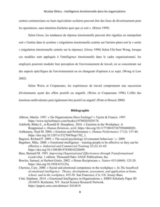 Nicolae Sfetcu : Intelligence émotionnelle dans les organisations
8
centres commerciaux ou leurs équivalents scolaires peuvent être des lieux de divertissement pour
les spectateurs, sans intention d'acheter quoi que ce soit ». (Ritzer 1999)
Selon Gross, les tendances de réponse émotionnelle peuvent être régulées en manipulant
soit « l'entrée dans le système » (régulation émotionnelle centrée sur l'arrière-plan) soit la « sortie
» (régulation émotionnelle centrée sur la réponse). (Gross 1998) Selon Chi-Sum Wong, lorsque
ces modèles sont appliqués à l'intelligence émotionnelle dans le cadre organisationnel, les
employés pourront moduler leur perception de l'environnement de travail, en se concentrant sur
des aspects spécifiques de l'environnement ou en changeant d'opinion à ce sujet. (Wong et Law
2002)
Selon Weiss et Cropanzano, les expériences de travail comprennent une succession
d'événements ayant des effets positifs ou négatifs. (Weiss et Cropanzano 1996) L'effet des
émotions ambivalentes peut également être positif ou négatif. (Pratt et Doucet 2000)
Bibliographie
Albrow, Martin. 1997. « Do Organizations Have Feelings? » Taylor & Francis. 1997.
https://www.taylorfrancis.com/books/e/9780203429174.
Ashforth, Blake E., et Ronald H. Humphrey. 2016. « Emotion in the Workplace: A
Reappraisal »: Human Relations, avril. https://doi.org/10.1177/001872679504800201.
Ashkanasy, Neal M. 2004. « Emotion and Performance ». Human Performance 17 (2): 137‑44.
https://doi.org/10.1207/s15327043hup1702_1.
Bagozzi, Richard P. 2009. « The social psychology of consumer behaviour / ». 2009.
Bagshaw, Mike. 2000. « Emotional intelligence – training people to be affective so they can be
effective ». Industrial and Commercial Training 32 (2): 61‑65.
https://doi.org/10.1108/00197850010320699.
Bass, Bernard M. 1993. Improving Organizational Effectiveness through Transformational
Leadership. 1 edition. Thousand Oaks: SAGE Publications, Inc.
Bowles, Samuel, et Herbert Gintis. 2002. « Homo Reciprocans ». Nature 415 (6868): 125‑28.
https://doi.org/10.1038/415125a.
Cherniss, Cary. 2000. « Social and emotional competence in the workplace ». In The handbook
of emotional intelligence: Theory, development, assessment, and application at home,
school, and in the workplace, 433‑58. San Francisco, CA, US: Jossey-Bass.
Côté, Stéphane. 2014. « Emotional Intelligence in Organizations ». SSRN Scholarly Paper ID
2414419. Rochester, NY: Social Science Research Network.
https://papers.ssrn.com/abstract=2414419.
 