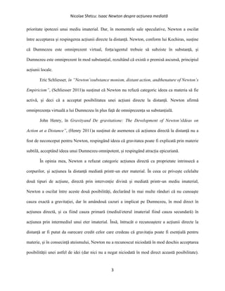Nicolae Sfetcu: Isaac Newton despre acțiunea mediată
3
prioritate ipotezei unui mediu imaterial. Dar, în momentele sale speculative, Newton a oscilat
între acceptarea și respingerea acțiunii directe la distanță. Newton, conform lui Kochiras, susține
că Dumnezeu este omniprezent virtual, forța/agentul trebuie să subziste în substanță, și
Dumnezeu este omniprezent în mod substanțial, rezultând că există o premisă ascunsă, principiul
acțiunii locale.
Eric Schliesser, în ”Newton’ssubstance monism, distant action, andthenature of Newton’s
Empiricism”, (Schliesser 2011)a susținut că Newton nu refuză categoric ideea ca materia să fie
activă, și deci că a acceptat posibilitatea unei acțiuni directe la distanță. Newton afirmă
omniprezența virtuală a lui Dumnezeu în plus față de omniprezența sa substanțială.
John Henry, în Gravityand De gravitatione: The Development of Newton’sIdeas on
Action at a Distance”, (Henry 2011)a susținut de asemenea că acțiunea directă la distanță nu a
fost de neconceput pentru Newton, respingând ideea că gravitatea poate fi explicată prin materie
subtilă, acceptând ideea unui Dumnezeu omnipotent, și respingând atracția epicuriană.
În opinia mea, Newton a refuzat categoric acțiunea directă ca proprietate intrinsecă a
corpurilor, și acțiunea la distanță mediată printr-un eter material. În ceea ce privește celelalte
două tipuri de acțiune, directă prin intervenție divină și mediată printr-un mediu imaterial,
Newton a oscilat între aceste două posibilități, declarând în mai multe rânduri că nu cunoaște
cauza exactă a gravitației, dar în amândouă cazuri a implicat pe Dumnezeu, în mod direct în
acțiunea directă, și ca fiind cauza primară (mediul/eterul imaterial fiind cauza secundară) în
acțiunea prin intermediul unui eter imaterial. Însă, întrucât o recunoaștere a acțiunii directe la
distanță ar fi putut da oarecare credit celor care credeau că gravitația poate fi esențială pentru
materie, și în consecință ateismului, Newton nu a recunoscut niciodată în mod deschis acceptarea
posibilității unei astfel de idei (dar nici nu a negat niciodată în mod direct această posibilitate).
 