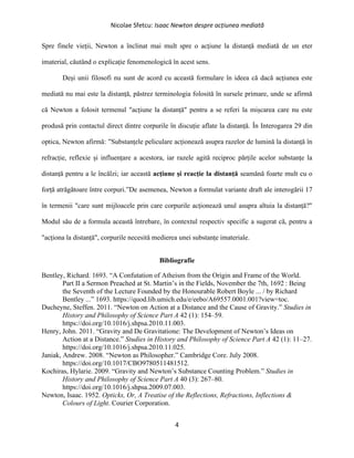 Nicolae Sfetcu: Isaac Newton despre acțiunea mediată
4
Spre finele vieții, Newton a înclinat mai mult spre o acțiune la distanță mediată de un eter
imaterial, căutând o explicație fenomenologică în acest sens.
Deși unii filosofi nu sunt de acord cu această formulare în ideea că dacă acțiunea este
mediată nu mai este la distanță, păstrez terminologia folosită în sursele primare, unde se afirmă
că Newton a folosit termenul "acțiune la distanță" pentru a se referi la mișcarea care nu este
produsă prin contactul direct dintre corpurile în discuție aflate la distanță. În Interogarea 29 din
optica, Newton afirmă: ”Substanțele peliculare acționează asupra razelor de lumină la distanță în
refracție, reflexie și influențare a acestora, iar razele agită reciproc părțile acelor substanțe la
distanță pentru a le încălzi; iar această acțiune și reacție la distanță seamănă foarte mult cu o
forță atrăgătoare între corpuri.”De asemenea, Newton a formulat variante draft ale interogării 17
în termenii "care sunt mijloacele prin care corpurile acționează unul asupra altuia la distanță?"
Modul său de a formula această întrebare, în contextul respectiv specific a sugerat că, pentru a
"acționa la distanță", corpurile necesită medierea unei substanțe imateriale.
Bibliografie
Bentley, Richard. 1693. “A Confutation of Atheism from the Origin and Frame of the World.
Part II a Sermon Preached at St. Martin’s in the Fields, November the 7th, 1692 : Being
the Seventh of the Lecture Founded by the Honourable Robert Boyle ... / by Richard
Bentley ...” 1693. https://quod.lib.umich.edu/e/eebo/A69557.0001.001?view=toc.
Ducheyne, Steffen. 2011. “Newton on Action at a Distance and the Cause of Gravity.” Studies in
History and Philosophy of Science Part A 42 (1): 154–59.
https://doi.org/10.1016/j.shpsa.2010.11.003.
Henry, John. 2011. “Gravity and De Gravitatione: The Development of Newton’s Ideas on
Action at a Distance.” Studies in History and Philosophy of Science Part A 42 (1): 11–27.
https://doi.org/10.1016/j.shpsa.2010.11.025.
Janiak, Andrew. 2008. “Newton as Philosopher.” Cambridge Core. July 2008.
https://doi.org/10.1017/CBO9780511481512.
Kochiras, Hylarie. 2009. “Gravity and Newton’s Substance Counting Problem.” Studies in
History and Philosophy of Science Part A 40 (3): 267–80.
https://doi.org/10.1016/j.shpsa.2009.07.003.
Newton, Isaac. 1952. Opticks, Or, A Treatise of the Reflections, Refractions, Inflections &
Colours of Light. Courier Corporation.
 