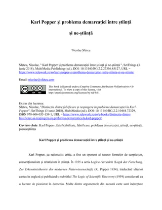 Karl Popper și problema demarcației între știință
și ne-știință
Nicolae Sfetcu
Sfetcu, Nicolae, " Karl Popper și problema demarcației între știință și ne-știință ", SetThings (3
iunie 2018), MultiMedia Publishing (ed.), DOI: 10.13140/RG.2.2.27356.85127, URL =
https://www.telework.ro/ro/karl-popper-si-problema-demarcatiei-intre-stiinta-si-ne-stiinta/
Email: nicolae@sfetcu.com
This book is licensed under a Creative Commons Attribution-NoDerivatives 4.0
International. To view a copy of this license, visit
http://creativecommons.org/licenses/by-nd/4.0/.
Extras din lucrarea:
Sfetcu, Nicolae, "Distincția dintre falsificare și respingere în problema demarcației la Karl
Popper", SetThings (3 iunie 2018), MultiMedia (ed.), DOI: 10.13140/RG.2.2.10444.72329,
ISBN 978-606-033-139-1, URL = https://www.telework.ro/ro/e-books/distinctia-dintre-
falsificare-si-respingere-in-problema-demarcatiei-la-karl-popper/
Cuvinte cheie: Karl Popper, falsificabilitate, falsificare, problema demarcației, știință, ne-știință,
pseudoștiința
Karl Popper și problema demarcației între știință și ne-știință
Karl Popper, ca raționalist critic, a fost un oponent al tuturor formelor de scepticism,
convenționalism și relativism în știință. În 1935 a scris Logica cercetării (Logik der Forschung.
Zur Erkenntnistheorie der modernen Naturwissenschaft) (K. Popper 1934), traducând ulterior
cartea în engleză și publicând-o sub titlul The Logic of Scientific Discovery (1959) considerată ca
o lucrare de pionierat în domeniu. Multe dintre argumentele din această carte sunt îndreptate
 