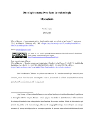 Ontologies narratives dans la technologie
blockchain
Nicolae Sfetcu
27.09.2019
Sfetcu, Nicolae, « Ontologies narratives dans la technologie blockchain », SetThings (27 septembre
2019), MultiMedia Publishing (ed.), URL = https://www.setthings.com/fr/ontologies-narratives-
dans-la-technologie-blockchain/
Email: nicolae@sfetcu.com
Cet article est sous licence Creative Commons Attribution-NoDerivatives 4.0 International.
Pour voir une copie de cette licence, visitez
http://creativecommons.org/licenses/by-nd/4.0/.
Une traduction partielle de :
Sfetcu, Nicolae, « Filosofia tehnologiei blockchain – Ontologii », SetThings (01.02.2019), MultiMedia
Publishing (ed.), DOI: 10.13140/RG.2.2.25492.35204, ISBN 978-606-033-154-4, URL =
https://www.setthings.com/ro/e-books/filosofia-tehnologiei-blockchain-ontologii/
Pour Paul Ricoeur,1
il existe un ordre et une structure de l’histoire transmis par la narration de
l’histoire, sinon l’histoire serait inintelligible. Mais les événements et les faits de cette histoire narré
perturbent l'ordre dominant et le réorganisent.
1
Paul Ricoeur a été un philosophe français préoccupé par l'anthropologie philosophique dans la tradition de
la philosophie réflexive française. Ricoeur a conclu que pour bien étudier la réalité humaine, il fallait combiner
description phénoménologique et interprétation herméneutique, développant ainsi une théorie de l'interprétation qui
pourrait être greffée sur la phénoménologie. Alors que le langage philosophique propose toujours ses concepts
univoques, le langage utilisé en réalité est toujours polysémique, de sorte que toute utilisation du langage nécessite
 