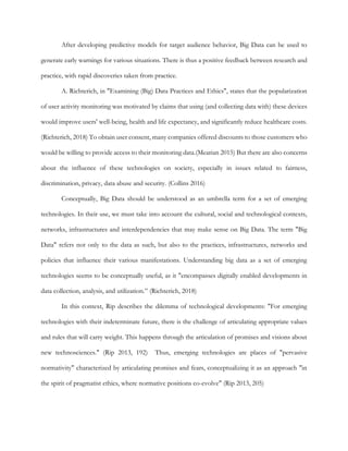 After developing predictive models for target audience behavior, Big Data can be used to
generate early warnings for various situations. There is thus a positive feedback between research and
practice, with rapid discoveries taken from practice.
A. Richterich, in "Examining (Big) Data Practices and Ethics", states that the popularization
of user activity monitoring was motivated by claims that using (and collecting data with) these devices
would improve users' well-being, health and life expectancy, and significantly reduce healthcare costs.
(Richterich, 2018) To obtain user consent, many companies offered discounts to those customers who
would be willing to provide access to their monitoring data.(Mearian 2015) But there are also concerns
about the influence of these technologies on society, especially in issues related to fairness,
discrimination, privacy, data abuse and security. (Collins 2016)
Conceptually, Big Data should be understood as an umbrella term for a set of emerging
technologies. In their use, we must take into account the cultural, social and technological contexts,
networks, infrastructures and interdependencies that may make sense on Big Data. The term "Big
Data" refers not only to the data as such, but also to the practices, infrastructures, networks and
policies that influence their various manifestations. Understanding big data as a set of emerging
technologies seems to be conceptually useful, as it "encompasses digitally enabled developments in
data collection, analysis, and utilization.” (Richterich, 2018)
In this context, Rip describes the dilemma of technological developments: "For emerging
technologies with their indeterminate future, there is the challenge of articulating appropriate values
and rules that will carry weight. This happens through the articulation of promises and visions about
new technosciences." (Rip 2013, 192) Thus, emerging technologies are places of "pervasive
normativity" characterized by articulating promises and fears, conceptualizing it as an approach "in
the spirit of pragmatist ethics, where normative positions co-evolve" (Rip 2013, 205)
 