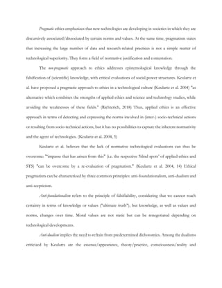 Pragmatic ethics emphasizes that new technologies are developing in societies in which they are
discursively associated/dissociated by certain norms and values. At the same time, pragmatism states
that increasing the large number of data and research-related practices is not a simple matter of
technological superiority. They form a field of normative justification and contestation.
The neo-pragmatic approach to ethics addresses epistemological knowledge through the
falsification of (scientific) knowledge, with critical evaluations of social power structures. Keulartz et
al. have proposed a pragmatic approach to ethics in a technological culture (Keulartz et al. 2004) "as
alternative which combines the strengths of applied ethics and science and technology studies, while
avoiding the weaknesses of these fields." (Richterich, 2018) Thus, applied ethics is an effective
approach in terms of detecting and expressing the norms involved in (inter-) socio-technical actions
or resulting from socio-technical actions, but it has no possibilities to capture the inherent normativity
and the agent of technologies. (Keulartz et al. 2004, 5)
Keulartz et al. believes that the lack of normative technological evaluations can thus be
overcome: "‘impasse that has arisen from this" (i.e. the respective ‘blind spots’ of applied ethics and
STS) "can be overcome by a re-evaluation of pragmatism." (Keulartz et al. 2004, 14) Ethical
pragmatism can be characterized by three common principles: anti-foundationalism, anti-dualism and
anti-scepticism.
Anti-foundationalism refers to the principle of falsifiability, considering that we cannot reach
certainty in terms of knowledge or values ("ultimate truth"), but knowledge, as well as values and
norms, changes over time. Moral values are not static but can be renegotiated depending on
technological developments.
Anti-dualism implies the need to refrain from predetermined dichotomies. Among the dualisms
criticized by Keulartz are the essence/appearance, theory/practice, consciousness/reality and
 