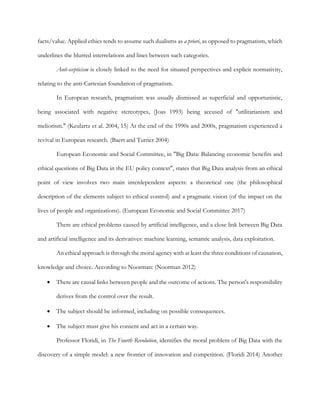 facts/value. Applied ethics tends to assume such dualisms as a priori, as opposed to pragmatism, which
underlines the blurred interrelations and lines between such categories.
Anti-scepticism is closely linked to the need for situated perspectives and explicit normativity,
relating to the anti-Cartesian foundation of pragmatism.
In European research, pragmatism was usually dismissed as superficial and opportunistic,
being associated with negative stereotypes, (Joas 1993) being accused of "utilitarianism and
meliorism." (Keulartz et al. 2004, 15) At the end of the 1990s and 2000s, pragmatism experienced a
revival in European research. (Baert and Turner 2004)
European Economic and Social Committee, in "Big Data: Balancing economic benefits and
ethical questions of Big Data in the EU policy context", states that Big Data analysis from an ethical
point of view involves two main interdependent aspects: a theoretical one (the philosophical
description of the elements subject to ethical control) and a pragmatic vision (of the impact on the
lives of people and organizations). (European Economic and Social Committee 2017)
There are ethical problems caused by artificial intelligence, and a close link between Big Data
and artificial intelligence and its derivatives: machine learning, semantic analysis, data exploitation.
An ethical approach is through the moral agency with at least the three conditions of causation,
knowledge and choice. According to Noorman: (Noorman 2012)
• There are causal links between people and the outcome of actions. The person's responsibility
derives from the control over the result.
• The subject should be informed, including on possible consequences.
• The subject must give his consent and act in a certain way.
Professor Floridi, in The Fourth Revolution, identifies the moral problem of Big Data with the
discovery of a simple model: a new frontier of innovation and competition. (Floridi 2014) Another
 