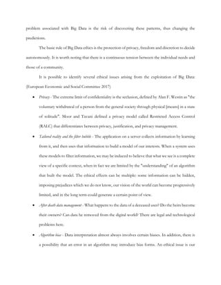 problem associated with Big Data is the risk of discovering these patterns, thus changing the
predictions.
The basic rule of Big Data ethics is the protection of privacy, freedom and discretion to decide
autonomously. It is worth noting that there is a continuous tension between the individual needs and
those of a community.
It is possible to identify several ethical issues arising from the exploitation of Big Data:
(European Economic and Social Committee 2017)
• Privacy - The extreme limit of confidentiality is the seclusion, defined by Alan F. Westin as "the
voluntary withdrawal of a person from the general society through physical [means] in a state
of solitude". Moor and Tavani defined a privacy model called Restricted Access Control
(RALC) that differentiates between privacy, justification, and privacy management.
• Tailored reality and the filter bubble - The application on a server collects information by learning
from it, and then uses that information to build a model of our interests. When a system uses
these models to filter information, we may be induced to believe that what we see is a complete
view of a specific context, when in fact we are limited by the "understanding" of an algorithm
that built the model. The ethical effects can be multiple: some information can be hidden,
imposing prejudices which we do not know, our vision of the world can become progressively
limited, and in the long term could generate a certain point of view.
• After death data management - What happens to the data of a deceased user? Do the heirs become
their owners? Can data be removed from the digital world? There are legal and technological
problems here.
• Algorithm bias - Data interpretation almost always involves certain biases. In addition, there is
a possibility that an error in an algorithm may introduce bias forms. An ethical issue is our
 