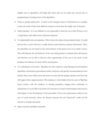 implicit trust in algorithms, with high risks when risks are not taken into account due to
programming or running errors of the algorithms.
• Privacy vs. growing analysis power - It refers to the emergent nature of information as a complex
system: the result of data from different contexts is more than the simple sum of the parts.
• Purpose limitation - It is very difficult or even impossible to limit the use of data. Privacy is not
a single block, with subtle forms of privacy being lost.
• User digital profile inertia and conformism - This is about the subject of personalized reality. A model
that involves a user's interests is usually based on past behavior and past information. Thus,
the algorithms are not based on the actual identity of the person, but on an earlier version.
This will influence the real behavior of the user, being pushed to maintain their old interests
and therefore not be able to discover other opportunities. If the user is not aware of this
problem, the influence of inertia will be much greater.
• User radicalization and sectarism - Big Data can form opinions using filtering/recommendation
algorithms, information, personalized articles and posts, and specific recommendations from
friends. Thus, users will be more and more in touch with the people, opinions and facts that
will support their original position. This tendency is often hidden from the users of Big Data
based systems, with the tendency to develop prejudices, ranging from conformity to
radicalization. It is possible to postulate the formation of a kind of technological subconscious
with impact on the development of the personality of the users, phenomena evident in the
case of social networks, where the distance between the real ("physical") world and the
Internet is strongly attenuated.
• Impact on personal capabilities and freedom
 