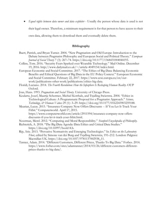 • Equal rights between data owner and data exploiter - Usually the person whose data is used is not
their legal owner. Therefore, a minimum requirement is for that person to have access to their
own data, allowing them to download them and eventually delete them.
Bibliography
Baert, Patrick, and Bryan Turner. 2004. “New Pragmatism and Old Europe: Introduction to the
Debate between Pragmatist Philosophy and European Social and Political Theory.” European
Journal of Social Theory 7 (3): 267–74. https://doi.org/10.1177/1368431004044193.
Collins, Tom. 2016. “Security Fears Sparked over Wearable Technology.” Mail Online. December
19, 2016. http://www.dailymail.co.uk/~/article-4049154/index.html.
European Economic and Social Committee. 2017. “The Ethics of Big Data: Balancing Economic
Benefits and Ethical Questions of Big Data in the EU Policy Context.” European Economic
and Social Committee. February 22, 2017. https://www.eesc.europa.eu/en/our-
work/publications-other-work/publications/ethics-big-data.
Floridi, Luciano. 2014. The Fourth Revolution: How the Infosphere Is Reshaping Human Reality. OUP
Oxford.
Joas, Hans. 1993. Pragmatism and Social Theory. University of Chicago Press.
Keulartz, Jozef, Maartje Schermer, Michiel Korthals, and Tsjalling Swierstra. 2004. “Ethics in
Technological Culture: A Programmatic Proposal for a Pragmatist Approach.” Science,
Technology, & Human Values 29 (1): 3–29. https://doi.org/10.1177/0162243903259188.
Mearian, Lucas. 2015. “Insurance Company Now Offers Discounts -- If You Let It Track Your
Fitbit.” Computerworld. April 17, 2015.
https://www.computerworld.com/article/2911594/insurance-company-now-offers-
discounts-if-you-let-it-track-your-fitbit.html.
Noorman, Merel. 2012. “Computing and Moral Responsibility.” Stanford Encyclopedia of Philosophy.
Richterich, A. 2018. “The Big Data Agenda: Data Ethics and Critical Data Studies.”
https://doi.org/10.16997/book14.b.
Rip, Arie. 2013. “Pervasive Normativity and Emerging Technologies.” In Ethics on the Laboratory
Floor, edited by Simone van der Burg and Tsjalling Swierstra, 191–212. London: Palgrave
Macmillan UK. https://doi.org/10.1057/9781137002938_11.
Tanner, Adam. 2014. “Different Customers, Different Prices, Thanks To Big Data.” Forbes. 2014.
https://www.forbes.com/sites/adamtanner/2014/03/26/different-customers-different-
prices-thanks-to-big-data/.
 