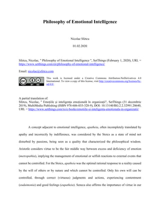 Philosophy of Emotional Intelligence
Nicolae Sfetcu
01.02.2020
Sfetcu, Nicolae, " Philosophy of Emotional Intelligence ", SetThings (February 1, 2020), URL =
https://www.setthings.com/en/philosophy-of-emotional-intelligence/
Email: nicolae@sfetcu.com
This work is licensed under a Creative Commons Attribution-NoDerivatives 4.0
International. To view a copy of this license, visit http://creativecommons.org/licenses/by-
nd/4.0/.
A partial translation of:
Sfetcu, Nicolae, " Emoțiile și inteligența emoțională în organizații", SetThings (31 decembrie
2019), MultiMedia Publishing (ISBN 978-606-033-328-9), DOI: 10.13140/RG.2.2.32991.20640,
URL = https://www.setthings.com/ro/e-books/emotiile-si-inteligenta-emotionala-in-organizatii/
A concept adjacent to emotional intelligence, apatheia, often incompletely translated by
apathy and incorrectly by indifference, was considered by the Stoics as a state of mind not
disturbed by passions, being seen as a quality that characterized the philosophical wisdom.
Aristotle considers virtue to be the fair middle way between excess and deficiency of emotion
(metropathia), implying the management of emotional or selfish reactions to external events that
cannot be controlled. For the Stoics, apatheia was the optimal rational response to a reality caused
by the will of others or by nature and which cannot be controlled. Only his own will can be
controlled, through correct (virtuous) judgments and actions, experiencing contentment
(eudaimonia) and good feelings (eupatheia). Seneca also affirms the importance of virtue in our
 