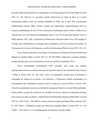 NICOLAE SFETCU : PLATON SUR L'EDUCATION - LE ROI-PHILOSOPHE
3
prisonnier déjà sorti de la grotte et correspondant au troisième segment de la Ligne (Plato et Jowett
1991, liv. VII, 526e2-3). La géométrie facilite l'observation de l'idée de Bien, et le calcul
arithmétique suppose aussi une intuition préalable de l'idée, par le biais d'un raisonnement
mathématique (Fischer 2006). Fischer constate que l'équivalence épistémologique entre les
sciences mathématiques du livre VI (la connaissance arithmétique permet l'accès à l'Idée) est en
contradiction avec leur hiérarchie pédagogique dans le livre VII (la géométrie permet l'accès à
l'Idée) (Marrou 1981, 120). La hiérarchie de Platon pour l'éducation dans le livre VII implique la
musique, puis l'arithmétique et la logique, puis la géométrie, suivie de la science des solides, de
l'astronomie, de la science de l'harmonie et enfin de la dialectique (Plato et Jowett 1991, 521c‑33).
En art, Socrate préconise la mimétique, le mimétisme et l'imitation de bonne moralité pour
éduquer les gardiens (Plato et Jowett 1991, liv. III 397d-398b), s'opposant à un poème multiple,
composé de plusieurs voix et de plusieurs niveaux de narration (Castelnérac 2011).
Victor Goldschmidt (Goldschmidt 1955) considère qu'il existe une certaine
correspondance entre ces sciences et la Ligne qui fournit le cadre d'« une classification des sciences
» (Plato et Jowett 1991, liv. VII, 532c). Ainsi, si la géométrie consiste pour le prisonnier à
contempler les ombres de la caverne « de l'extérieur », l'astronomie semble correspondre à la
contemplation des constellations nocturnes dans le mythe de la caverne (Plato et Jowett 1991,
516a-b63), permettant le saut du sens intelligible et préparant l'âme à la vision de l'Idée intelligible.
Fischer établit, en guise de conclusion, les modalités de mise en relation de l'éducation politique
et de l'accès aux idées en général : l'identification du philosophe naturel possible (Plato et Jowett
1991, liv. VII, 517c4-5 , VII, 540a-b) ; la lutte contre la corruption politique (Plato et Jowett 1991,
liv. VII 519b-c) ; l'obligation civique que l'éducation engendre (Plato et Jowett 1991, liv. VII,
518d4-5 , VII, 526e2-3) ; la vertu pédagogique de l'éducation (Fischer 2006).
 