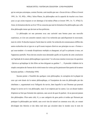 NICOLAE SFETCU : PLATON SUR L'EDUCATION - LE ROI-PHILOSOPHE
6
qui ne sont pas corrompus, comme Socrate, sont touchés par une « faveur divine » (Plato et Jowett
1991, liv. VI, 492a ; 496c). Selon Platon, les philosophes ont la capacité de toucher avec leurs
yeux ce qui existe toujours et est identique à lui-même (Plato et Jowett 1991, liv. V, 479a2-3).
Ainsi, la formation décrite au livre VII ne concerne pas tant la formation d'un philosophe que celle
d'un philosophe tuteur qui devient un bon politicien.
Le philosophe est une personne avec une curiosité sans bornes pour une nouvelle
expérience, et c'est son caractère naturel, mais il ne recherche pas spécifiquement la nouveauté,
mais la vérité. Il cherche toujours l'unité dans la variété. Sa recherche de connaissances diffère des
autres recherches de ce type en ce qu'il essaie toujours d'arriver aux principes ou aux « Formes »
qui sous-tendent « le monde d'expérience multiple et changeant, tel qu'il se présente à nous, est
l'apparence partielle. Nous devons ensuite nous demander quelle est la portée de cette conclusion
sur l'aptitude de la nature philosophique à gouverner ? et cela nous ramène à nouveau à la question
: Qu'est-ce qu'implique le fait d'être un bon dirigeant ou gardien ? … Il procède à déduire de la
simple conception de l'amour de la vérité toutes les vertus qui lui paraissent faire partie de la nature
humaine parfaite. » (Nettleship 1958)
Socrate pointe « l'inutilité des quelques vrais philosophes, la corruption de la plupart de
ceux qui sont doués de la nature philosophique, et l'usurpation du nom de philosophe par des
charlatans », argumentant avec l'allégorie du navire, dans laquelle le seul l'homme qui pourrait
diriger le navire est le vrai philosophe, mais il est méprisé par les autres. Les soi-disant leaders
d'opinion ne font que formuler des opinions, sans savoir de quoi ils parlent ; ils ne peuvent jamais
être philosophes. D'un autre côté, il y a une catégorie de gens petits et tordus qui finissent par
pratiquer la philosophie par intérêt, sans avoir rien de naturel en commun avec elle, en venant
développer des théories et des idées mal nées qui circulent dans le monde sous le nom de
 