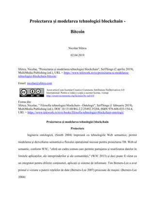 Proiectarea și modelarea tehnologiei blockchain -
Bitcoin
Nicolae Sfetcu
02.04.2019
Sfetcu, Nicolae, "Proiectarea și modelarea tehnologiei blockchain", SetThings (2 aprilie 2019),
MultiMedia Publishing (ed.), URL = https://www.telework.ro/ro/proiectarea-si-modelarea-
tehnologiei-blockchain-bitcoin/
Email: nicolae@sfetcu.com
Acest articol este licențiat Creative Commons Attribution-NoDerivatives 4.0
International. Pentru a vedea o copie a acestei licențe, vizitați
http://creativecommons.org/licenses/by-nd/4.0/.
Extras din:
Sfetcu, Nicolae, " Filosofie tehnologiei blockchain - Ontologii", SetThings (1 februarie 2019),
MultiMedia Publishing (ed.), DOI: 10.13140/RG.2.2.25492.35204, ISBN 978-606-033-154-4,
URL = https://www.telework.ro/ro/e-books/filosofia-tehnologiei-blockchain-ontologii/
Proiectarea și modelarea tehnologiei blockchain
Proiectare
Ingineria ontologică, (Smith 2004) împreună cu tehnologiile Web semantice, permit
modelarea și dezvoltarea semantică a fluxului operațional necesar pentru proiectarea TB. Web-ul
semantic, conform W3C, "oferă un cadru comun care permite partajarea și reutilizarea datelor în
limitele aplicațiilor, ale intreprinderilor și ale comunității," (W3C 2013) și deci poate fi văzut ca
un integrator pentru diferite conținuturi, aplicații și sisteme de informare. Tim Berners-Lee a avut
primul o viziune a puterii rețelelor de date (Berners-Lee 2007) procesate de mașini: (Berners-Lee
2004)
 