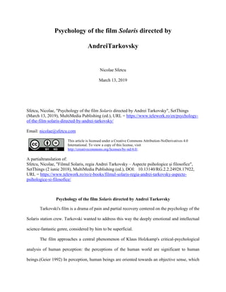 Psychology of the film Solaris directed by
AndreiTarkovsky
Nicolae Sfetcu
March 13, 2019
Sfetcu, Nicolae, "Psychology of the film Solaris directed by Andrei Tarkovsky", SetThings
(March 13, 2019), MultiMedia Publishing (ed.), URL = https://www.telework.ro/en/psychology-
of-the-film-solaris-directed-by-andrei-tarkovsky/
Email: nicolae@sfetcu.com
This article is licensed under a Creative Commons Attribution-NoDerivatives 4.0
International. To view a copy of this license, visit
http://creativecommons.org/licenses/by-nd/4.0/.
A partialtranslation of:
Sfetcu, Nicolae, "Filmul Solaris, regia Andrei Tarkovsky C Aspecte psihologice ?i filosofice",
SetThings (2 iunie 2018), MultiMedia Publishing (ed.), DOI: 10.13140/RG.2.2.24928.17922,
URL = https://www.telework.ro/ro/e-books/filmul-solaris-regia-andrei-tarkovsky-aspecte-
psihologice-si-filosofice/
Psychology of the film Solaris directed by Andrei Tarkovsky
Tarkovski's film is a drama of pain and partial recovery centered on the psychology of the
Solaris station crew. Tarkovski wanted to address this way the deeply emotional and intellectual
science-fantastic genre, considered by him to be superficial.
The film approaches a central phenomenon of Klaus Holzkamp's critical-psychological
analysis of human perception: the perceptions of the human world are significant to human
beings.(Geier 1992) In perception, human beings are oriented towards an objective sense, which
 