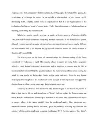 objects possess it in connection with the vital activity of the people. By virtue of this quality, the
localization of meanings in objects is exclusively a characteristic of the human world.
(Holzkamp 1989, 119)The human world is significant in that it is an objectification of the
evaluation of utility and hence of human power. Under these circumstances, Solaris can have no
meaning, disorienting the human society.
Solaris is a noetic complex species - a species with the property of thought, (Griffin
1998)that evolved under conditions completely different from ours. In our metaphysical system,
although two species reach a noetic integrative level, their particular sub-levels may be different
and will never be able to tell whether the gap between them lies outside the contact window of
the other. (Weissert 1992)
The film focuses on the issue of communication, in a human society of the future
considered by Tarkovsky as rigid. This society refuses to accept diversity, both a dogmatic
refusal to check Berton's astronaut's testimonies and an intention to destroy what he fails to
understand.(Salvestroni 1987) The spectator deduces the characteristics of this future society, but
which is very similar to Tarkovsky's Soviet reality, only indirectly, from the way Berton
investigates the metaphor of the mechanical world induced by the impersonal and apparently
chaotic character of cars on the motorway, Sartorius's statements, etc.
Tarkovsky is obsessed with the house. The dream images of the house are present in
Solaris, just like in Mirror and Nostalghia. A "home" built as a place for both memory and
desire. Kelvin's subconscious is made up of memories of the house. The idealization of the house
in memory allows it to escape mentally from the conflictual reality. Many memories have
unrealistic features (raining inside, levitation, space discontinuity) affecting any idea that the
ontology of the past is simple and objective. (McFadden 2012) For the scene of Kris father's
 