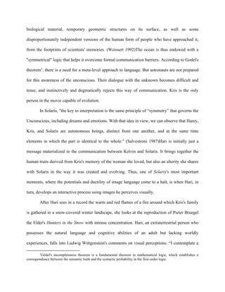 biological material, temporary geometric structures on its surface, as well as some
disproportionately independent versions of the human form of people who have approached it,
from the footprints of scientists' memories. (Weissert 1992)The ocean is thus endowed with a
"symmetrical" logic that helps it overcome formal communication barriers. According to Godel's
theorem1
, there is a need for a meta-level approach to language. But astronauts are not prepared
for this awareness of the unconscious. Their dialogue with the unknown becomes difficult and
tense, and instinctively and dogmatically rejects this way of communication. Kris is the only
person in the movie capable of evolution.
In Solaris, "the key to interpretation is the same principle of symmetry that governs the
Unconscious, including dreams and emotions. With that idea in view, we can observe that Harey,
Kris, and Solaris are autonomous beings, distinct from one another, and at the same time
elements in which the part is identical to the whole." (Salvestroni 1987)Hari is initially just a
message materialized in the communication between Kelvin and Solaris. It brings together the
human traits derived from Kris's memory of the woman she loved, but also an alterity she shares
with Solaris in the way it was created and evolving. Thus, one of Solaris's most important
moments, where the potentials and ductility of image language come to a halt, is when Hari, in
turn, develops an interactive process using images he perceives visually.
After Hari sees in a record the warm and red flames of a fire around which Kris's family
is gathered in a snow-covered winter landscape, she looks at the reproduction of Pieter Bruegel
the Elder's Hunters in the Snow with intense concentration. Hari, an extraterrestrial person who
possesses the natural language and cognitive abilities of an adult but lacking worldly
experiences, falls into Ludwig Wittgenstein's comments on visual perceptions: I contemplate a
1
G?del's incompleteness theorem is a fundamental theorem in mathematical logic, which establishes a
correspondence between the semantic truth and the syntactic probability in the first-order logic.
 