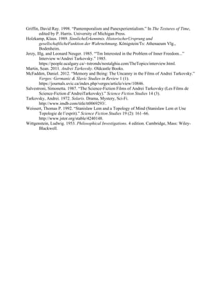Griffin, David Ray. 1998. Pantemporalism and Panexperientialism. In The Textures of Time,
edited by P. Harris. University of Michigan Press.
Holzkamp, Klaus. 1989. SinnlicheErkenntnis. HistorischerUrsprung und
gesellschaftlicheFunktion der Wahrnehmung. K?nigstein/Ts: Athenaeum Vlg.,
Bodenheim.
Jerzy, Illg, and Leonard Neuger. 1985. 'Tm Interested in the Problem of Inner Freedom...
Interview w/Andrei Tarkovsky. 1985.
https://people.ucalgary.ca/~tstronds/nostalghia.com/TheTopics/interview.html.
Martin, Sean. 2011. Andrei Tarkovsky. Oldcastle Books.
McFadden, Daniel. 2012. Memory and Being: The Uncanny in the Films of Andrei Tarkovsky.
Verges: Germanic & Slavic Studies in Review 1 (1).
https://journals.uvic.ca/index.php/verges/article/view/10846.
Salvestroni, Simonetta. 1987. The Science-Fiction Films of Andrei Tarkovsky (Les Films de
Science-Fiction dAndreiTarkovsky). Science Fiction Studies 14 (3).
Tarkovsky, Andrei. 1972. Solaris. Drama, Mystery, Sci-Fi.
http://www.imdb.com/title/tt0069293/.
Weissert, Thomas P. 1992. Stanislaw Lem and a Topology of Mind (Stanislaw Lem et Une
Topologie de lesprit). Science Fiction Studies 19 (2): 161C66.
http://www.jstor.org/stable/4240148.
Wittgenstein, Ludwig. 1953. Philosophical Investigations. 4 edition. Cambridge, Mass: Wiley-
Blackwell.
 