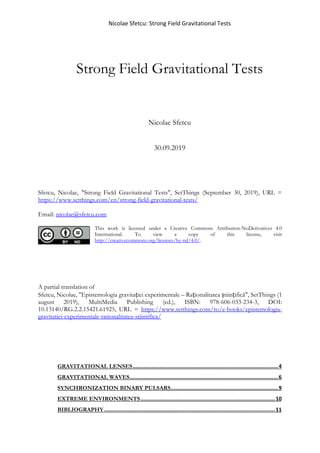 Nicolae Sfetcu: Strong Field Gravitational Tests
Strong Field Gravitational Tests
Nicolae Sfetcu
30.09.2019
Sfetcu, Nicolae, "Strong Field Gravitational Tests", SetThings (September 30, 2019), URL =
https://www.setthings.com/en/strong-field-gravitational-tests/
Email: nicolae@sfetcu.com
This work is licensed under a Creative Commons Attribution-NoDerivatives 4.0
International. To view a copy of this license, visit
http://creativecommons.org/licenses/by-nd/4.0/.
A partial translation of
Sfetcu, Nicolae, "Epistemologia gravitației experimentale – Raționalitatea științifică", SetThings (1
august 2019), MultiMedia Publishing (ed.), ISBN: 978-606-033-234-3, DOI:
10.13140/RG.2.2.15421.61925, URL = https://www.setthings.com/ro/e-books/epistemologia-
gravitatiei-experimentale-rationalitatea-stiintifica/
GRAVITATIONAL LENSES............................................................................................4
GRAVITATIONAL WAVES..............................................................................................6
SYNCHRONIZATION BINARY PULSARS....................................................................9
EXTREME ENVIRONMENTS.....................................................................................10
BIBLIOGRAPHY............................................................................................................11
 