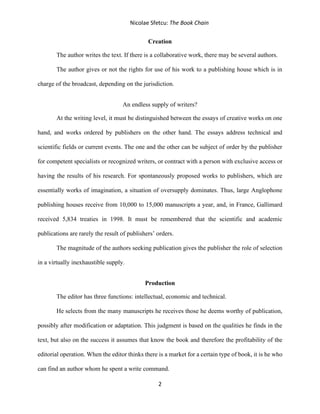 Nicolae Sfetcu: The Book Chain
2
Creation
The author writes the text. If there is a collaborative work, there may be several authors.
The author gives or not the rights for use of his work to a publishing house which is in
charge of the broadcast, depending on the jurisdiction.
An endless supply of writers?
At the writing level, it must be distinguished between the essays of creative works on one
hand, and works ordered by publishers on the other hand. The essays address technical and
scientific fields or current events. The one and the other can be subject of order by the publisher
for competent specialists or recognized writers, or contract with a person with exclusive access or
having the results of his research. For spontaneously proposed works to publishers, which are
essentially works of imagination, a situation of oversupply dominates. Thus, large Anglophone
publishing houses receive from 10,000 to 15,000 manuscripts a year, and, in France, Gallimard
received 5,834 treaties in 1998. It must be remembered that the scientific and academic
publications are rarely the result of publishers’ orders.
The magnitude of the authors seeking publication gives the publisher the role of selection
in a virtually inexhaustible supply.
Production
The editor has three functions: intellectual, economic and technical.
He selects from the many manuscripts he receives those he deems worthy of publication,
possibly after modification or adaptation. This judgment is based on the qualities he finds in the
text, but also on the success it assumes that know the book and therefore the profitability of the
editorial operation. When the editor thinks there is a market for a certain type of book, it is he who
can find an author whom he spent a write command.
 