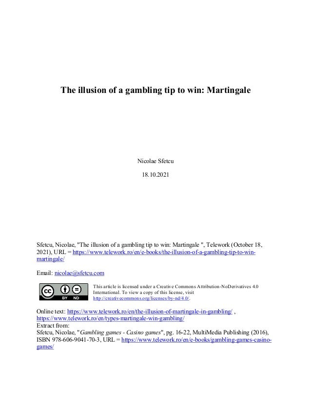 The illusion of a gambling tip to win: Martingale
Nicolae Sfetcu
18.10.2021
Sfetcu, Nicolae, "The illusion of a gambling tip to win: Martingale ", Telework (October 18,
2021), URL = https://www.telework.ro/en/e-books/the-illusion-of-a-gambling-tip-to-win-
martingale/
Email: nicolae@sfetcu.com
This article is licensed under a Creative Commons Attribution-NoDerivatives 4.0
International. To view a copy of this license, visit
http://creativecommons.org/licenses/by-nd/4.0/.
Online text: https://www.telework.ro/en/the-illusion-of-martingale-in-gambling/ ,
https://www.telework.ro/en/types-martingale-win-gambling/
Extract from:
Sfetcu, Nicolae, "Gambling games - Casino games", pg. 16-22, MultiMedia Publishing (2016),
ISBN 978-606-9041-70-3, URL = https://www.telework.ro/en/e-books/gambling-games-casino-
games/
 