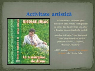 Activitate artistică 
Nicolae Sulac a interpretat piese 
exclusiv în limba română fiind aplaudat 
de fiecare dată de către toată sala, chiar 
și de cei ce nu cunoșteau limba română. 
A evoluat în Capela Corala Academică 
"Doina" și orchestrele de muzică 
populară "Folclor", "Mugurel", 
"Fluieraș", "Lăutarii". 
În 2007 a apărut albumul "La o margine 
de drum" a lui Nicolae Sulac. 
 