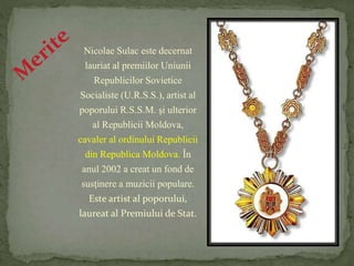 Nicolae Sulac este decernat 
lauriat al premiilor Uniunii 
Republicilor Sovietice 
Socialiste (U.R.S.S.), artist al 
poporului R.S.S.M. şi ulterior 
al Republicii Moldova, 
cavaler al ordinului Republicii 
din Republica Moldova. În 
anul 2002 a creat un fond de 
susţinere a muzicii populare. 
Este artist al poporului, 
laureat al Premiului de Stat. 
 
