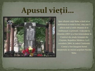 Apusul vieții… 
Spre sfîrşitul vieţii Sulac a dorit să se 
stabilească cu traiul la Iaşi, oraş care îi 
plăcea mult şi unde obişnuia să se 
întâlnească cu prietenii. A decedat la 
Chişinău (2003) şi a fost înmormântat în 
Cimitirul din strada Armeană din 
Chişinău, Republica Moldova. La 9 
octombrie 2004, în cadrul Cimitirului 
Central a fost inaugurat bustul 
interpretului de muzică populară Nicolae 
Sulac. 
 