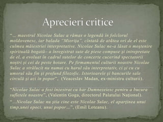 “… maestrul Nicolae Sulac a rămas o legendă în folclorul 
moldovenesc, iar balada “Mioriţa”, cîntată de atâtea ori de el este 
culmea măiestriei interpretative. Nicolae Sulac ne -a lăsat o moştenire 
spirituală bogată– a înregistrat sute de piese compuse şi intrepretate 
de el, a evoluat în cadrul sutelor de concerte cucerind spectatorii 
noştri şi cei de peste hotare. Pe firmamentul culturii noastre Nicolae 
Sulac a strălucit nu numai cu harul său interpretativ, ci şi cu cu 
umorul său fin şi profund filozofic. Istorioarele şi bancurile sale 
circulă şi azi în popor”, (Veaceslav Madan, ex-ministru culturii). 
“Nicolae Sulac a fost înzestrat cu har Dumnezeiesc pentru a bucura 
sufletele noastre”, (Valentin Goga, directorul Palatului Naţional). 
“…Nicolae Sulac nu ştia cine este Nicolae Sulac, el aparţinea unui 
timp,unei epoci, unui popor…”, (Emil Loteanu). 
 