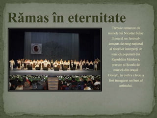 Rămas în eternitate 
Trebuie remarcat că 
numele lui Nicolae Sulac 
îl poartă un festival-concurs 
de rang naţional 
al tinerilor interpreţi de 
muzică populară din 
Republica Moldova, 
precum şi Şcoala de 
muzică din oraşul 
Floreşti, în curtea căreia a 
fost inaugurat un bust al 
artistului. 
 